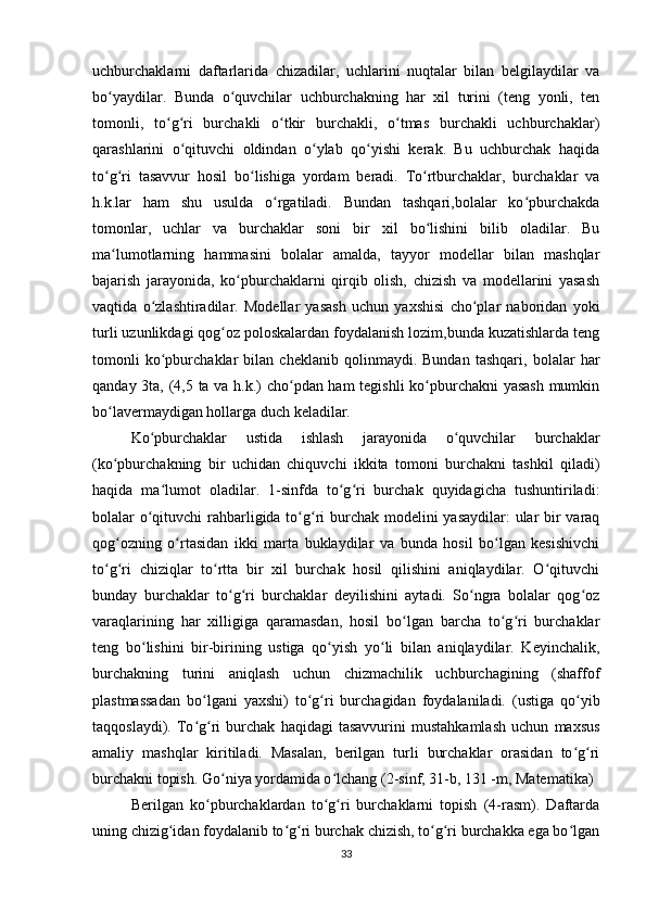 uchburchaklarni   daftarlarida   chizadilar,   uchlarini   nuqtalar   bilan   belgilaydilar   va
bo yaydilar.   Bunda   o quvchilar   uchburchakning   har   xil   turini   (teng   yonli,   tenʻ ʻ
tomonli,   to g ri   burchakli   o tkir   burchakli,   o tmas   burchakli   uchburchaklar)	
ʻ ʻ ʻ ʻ
qarashlarini   o qituvchi   oldindan   o ylab   qo yishi   kerak.   Bu   uchburchak   haqida	
ʻ ʻ ʻ
to g ri   tasavvur   hosil   bo lishiga   yordam   beradi.   To rtburchaklar,   burchaklar   va	
ʻ ʻ ʻ ʻ
h.k.lar   ham   shu   usulda   o rgatiladi.   Bundan   tashqari,bolalar   ko pburchakda	
ʻ ʻ
tomonlar,   uchlar   va   burchaklar   soni   bir   xil   bo lishini   bilib   oladilar.   Bu	
ʻ
ma lumotlarning   hammasini   bolalar   amalda,   tayyor   modellar   bilan   mashqlar	
ʻ
bajarish   jarayonida,   ko pburchaklarni   qirqib   olish,   chizish   va   modellarini   yasash	
ʻ
vaqtida   o zlashtiradilar.   Modellar   yasash   uchun   yaxshisi   cho plar   naboridan   yoki	
ʻ ʻ
turli uzunlikdagi qog oz poloskalardan foydalanish lozim,bunda kuzatishlarda teng	
ʻ
tomonli   ko pburchaklar   bilan   cheklanib   qolinmaydi.   Bundan   tashqari,   bolalar   har	
ʻ
qanday 3ta, (4,5 ta va h.k.) cho pdan ham tegishli ko pburchakni yasash  mumkin	
ʻ ʻ
bo lavermaydigan hollarga duch keladilar.	
ʻ
Ko pburchaklar   ustida   ishlash   jarayonida   o quvchilar   burchaklar	
ʻ ʻ
(ko pburchakning   bir   uchidan   chiquvchi   ikkita   tomoni   burchakni   tashkil   qiladi)	
ʻ
haqida   ma lumot   oladilar.   1-sinfda   to g ri   burchak   quyidagicha   tushuntiriladi:	
ʻ ʻ ʻ
bolalar o qituvchi  rahbarligida to g ri  burchak modelini yasaydilar:  ular bir  varaq	
ʻ ʻ ʻ
qog ozning   o rtasidan   ikki   marta   buklaydilar   va   bunda   hosil   bo lgan   kesishivchi	
ʻ ʻ ʻ
to g ri   chiziqlar   to rtta   bir   xil   burchak   hosil   qilishini   aniqlaydilar.   O qituvchi	
ʻ ʻ ʻ ʻ
bunday   burchaklar   to g ri   burchaklar   deyilishini   aytadi.   So ngra   bolalar   qog oz	
ʻ ʻ ʻ ʻ
varaqlarining   har   xilligiga   qaramasdan,   hosil   bo lgan   barcha   to g ri   burchaklar	
ʻ ʻ ʻ
teng   bo lishini   bir-birining   ustiga   qo yish   yo li   bilan   aniqlaydilar.   Keyinchalik,	
ʻ ʻ ʻ
burchakning   turini   aniqlash   uchun   chizmachilik   uchburchagining   (shaffof
plastmassadan   bo lgani   yaxshi)   to g ri   burchagidan   foydalaniladi.   (ustiga   qo yib	
ʻ ʻ ʻ ʻ
taqqoslaydi).   To g ri   burchak   haqidagi   tasavvurini   mustahkamlash   uchun   maxsus
ʻ ʻ
amaliy   mashqlar   kiritiladi.   Masalan,   berilgan   turli   burchaklar   orasidan   to g ri	
ʻ ʻ
burchakni topish. Go niya yordamida o lchang (2-sinf, 31-b, 131 -m, Matematika)	
ʻ ʻ
Berilgan   ko pburchaklardan   to g ri   burchaklarni   topish   (4-rasm).   Daftarda	
ʻ ʻ ʻ
uning chizig idan foydalanib to g ri burchak chizish, to g ri burchakka ega bo lgan	
ʻ ʻ ʻ ʻ ʻ ʻ
33 