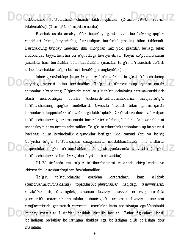 uchburchak   (to rtburchak)   chizish   taklif   qilinadi   (2-sinf,   194-b,   820-m,ʻ
Matematika), (2-sinf,9-b,34-m,Matematika)
Burchak   ustida   amaliy   ishlar   bajarilayotganda   avval   burchakning   qog oz	
ʻ
modellari   bilan,   keyinchalik,   "suriladigan   burchak"   (malka)   bilan   ishlanadi.
Burchakning   bunday   modelini   ikki   cho pdan   mix   yoki   plastilin   bo lagi   bilan	
ʻ ʻ
mahkamlab tayyorlash har  bir  o quvchiga tavsiya etiladi. Keyin ko pburchaklarni	
ʻ ʻ
yasashda   ham   burchaklar   bilan   tanishadilar   (masalan   to g ri   to rtburchak   bo lish	
ʻ ʻ ʻ ʻ
uchun burchaklari to g ri bo lishi kerakligini anglaydilar)	
ʻ ʻ ʻ
Ishning   navbatdagi   bosqichida   1-sinf   o quvchilari   to g ri   to rtburchakning	
ʻ ʻ ʻ ʻ
quyidagi   xossasi   bilan   tanishadilar.   To g ri   to rtburchakning   qarama-qarshi	
ʻ ʻ ʻ
tomonlari o zaro teng. O qituvchi avval to g ri to rtburchakning qarama-qarshi deb	
ʻ ʻ ʻ ʻ ʻ
atash   mumkinligini   bolalar   tushunish-tushunmasliklarini   aniqlab,to g ri	
ʻ ʻ
to rtburchakning   qog oz   modellarida   bevosita   buklash   bilan   qarama-qarshi	
ʻ ʻ
tomonlarini taqqoslashni o quvchilarga taklif qiladi. Darslikda va doskada berilgan	
ʻ
to rtburchaklarning   qarama-qarshi   tomonlarini   o lchab,   bolalar   o z   kuzatishlarini	
ʻ ʻ ʻ
taqqoslaydilar va umumlashtiradilar. To g ri to rtburchak tomonlarining bu xossasi	
ʻ ʻ ʻ
haqidagi   bilim   keyinchalik   o quvchilar   berilgan   ikki   tomoni   (eni   va   bo yi)	
ʻ ʻ
bo yicha   to g ri   to rtburchakni   chizganlarida   mustahkamlanadi.   I-II   sinflаrda	
ʻ ʻ ʻ ʻ
o quvchilar   to g ri   to rtburchaklarni   chizg ich   yordasmida   chizadilar   (to g ri-
ʻ ʻ ʻ ʻ ʻ ʻ ʻ
to rtburchaklarni daftar chizig idan foydalanib chizadilar).
ʻ ʻ
III-IV   sinflarda   esa   to g ri   to rtburchaklarni   chizishda   chizg ichdan   va	
ʻ ʻ ʻ ʻ
chizmachilik uchburchagidan foydalanadilar.
To g ri   to rtburchaklar   orasidan   kvadratlarni   ham   o lchab	
ʻ ʻ ʻ ʻ
(tomonlarini,burchaklarini)   topadilar.Ko pburchaklar   haqidagi   tasavvurlarini	
ʻ
mustahkamlash,   shuningdek,   umuman   fazoviy   tasavvurlarni   rivojlantirishda
geometrtik   mazmunli   masalalar,   shuningdek,   umuman   fazoviy   tasaurlarni
rivqjlantirishda   geometrek   mazmunli   masalalar   katta   ahamiyatga   ega.Vaholanki
bunday   masalalar   I   sinfdan   boshlab   kiritilib   boriladi.   Bular   figuralarni   hosil
bo ladigan   bo laklar   ko rsatilgan   shaklga   ega   bo ladigan   qilib   bo lishga   doir	
ʻ ʻ ʻ ʻ ʻ
masalalar:
34 