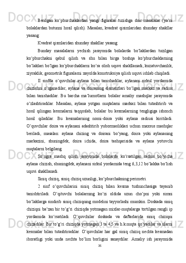 Berilgan   ko pburchaklardan   yangi   figuralar   tuzishga   doir   masalalar   (ya niʻ ʻ
bolaklardan butunni hosil qilish). Masalan,  kvadrat qisimlaridan shunday shakllar
yasang:
Kvadrat qismlaridan shunday shakllar yasang:
Bunday   masalalarni   yechish   jarayonida   bolalarda   bo laklardan   tuzilgan	
ʻ
ko pburchakni   qabul   qilish   va   shu   bilan   birga   boshqa   ko pburchaklarning	
ʻ ʻ
bo laklari bo lgan ko pburchaklarni ko ra olish uquvi shakllanadi, kuzatuvchanlik,
ʻ ʻ ʻ ʻ
ziyraklik, geometrik figuralarni xayolda konstruksiya qilish uquvi ishlab chiqiladi.
II   sinfda   o quvchilar   aylana   bilan   tanishadilar,   aylanani   sirkul   yordamida	
ʻ
chizishni   o rganadilar,   aylana   va   doiraning   elementlari   bo lgan   markaz   va   radius	
ʻ ʻ
bilan   tanishadilar.   Bu   barcha   ma lumotlarni   bolalar   amaliy   mashqlar   jarayonida	
ʻ
o zlashtiradilar.   Masalan,   aylana   yotgan   nuqtalarni   markaz   bilan   tutashtirib   va	
ʻ
hosil   qilingan   kesmalarni   taqqoslab,   bolalar   bu   kesmalarning   tengligiga   ishonch
hosil   qiladilar.   Bu   kesmalarning   nomi-doira   yoki   aylana   radiusi   kiritiladi.
O quvchilar  doira va aylanani  adashtirib  yubormasliklari  uchun maxsus  mashqlar
ʻ
beriladi,   masalan:   aylana   chizing   va   doirani   bo yang,   doira   yoki   aylananing	
ʻ
markazini,   shuningdek,   doira   ichida,   doira   tashqarisida   va   aylana   yotuvchi
nuqtalarni belgilang.
So ngra   mashq   qilish   jarayonida   bolalarda   ko rsatilgan   radius   bo yicha	
ʻ ʻ ʻ
aylana chizish, shuningdek, aylanani sirkul yordamida teng 6,3,12 bo lakka bo lish	
ʻ ʻ
uquvi shakllanadi.
Siniq chiziq, siniq chiziq uzunligi, ko pburchakning perimetri.	
ʻ
2   sinf   o quvchilarini   siniq   chiziq   bilan   kesma   tushunchasiga   tayanib	
ʻ
tanishtiriladi.   O qituvchi   bolalarning   ko zi   oldida   uzun   cho pni   yoki   simni
ʻ ʻ ʻ
bo laklarga sindirib siniq chiziqning modelini tayyorlashi mumkin. Doskada siniq	
ʻ
chiziqni ba zan bir to g ri chiziqda yotmagan mixlar-nuqtalarga tortilgan rangli ip	
ʻ ʻ ʻ
yordamida   ko rsatiladi.   O quvchilar   doskada   va   daftarlarida   siniq   chiziqni	
ʻ ʻ
chizadilar. Bir to g ri chiziqda yotmagan 3 ta 4,5 va h.k.nuqta qo yadilar va ularni	
ʻ ʻ ʻ
kesmalar   bilan   tutashtiradilar.   O quvchilar   har   gal   siniq   chiziq   nechta   kesmadan	
ʻ
iboratligi   yoki   unda   nechta   bo lim   borligini   sanaydilar.   Amaliy   ish   jarayonida
ʻ
35 