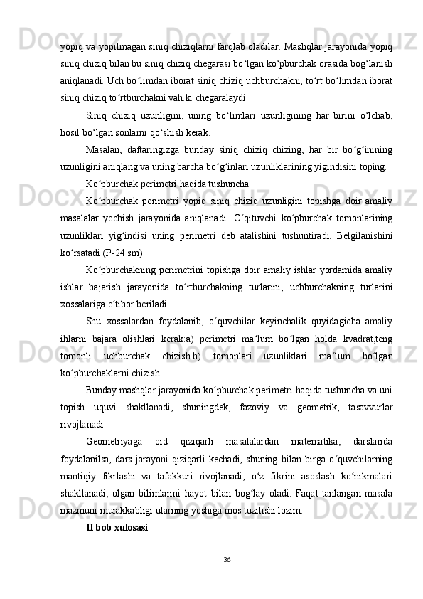 yopiq va yopilmagan siniq chiziqlarni farqlab oladilar. Mashqlar jarayonida yopiq
siniq chiziq bilan bu siniq chiziq chegarasi bo lgan ko pburchak orasida bog lanishʻ ʻ ʻ
aniqlanadi. Uch bo limdan iborat siniq chiziq uchburchakni, to rt bo limdan iborat	
ʻ ʻ ʻ
siniq chiziq to rtburchakni vah.k. chegaralaydi.	
ʻ
Siniq   chiziq   uzunligini,   uning   bo limlari   uzunligining   har   birini   o lchab,	
ʻ ʻ
hosil bo lgan sonlarni qo shish kerak.	
ʻ ʻ
Masalan,   daftaringizga   bunday   siniq   chiziq   chizing,   har   bir   bo g inining	
ʻ ʻ
uzunligini aniqlang va uning barcha bo g inlari uzunliklarining yigindisini toping.	
ʻ ʻ
Ko pburchak perimetri haqida tushuncha.	
ʻ
Ko pburchak   perimetri   yopiq   siniq   chiziq   uzunligini   topishga   doir   amaliy
ʻ
masalalar   yechish   jarayonida   aniqlanadi.   O qituvchi   ko pburchak   tomonlarining	
ʻ ʻ
uzunliklari   yig indisi   uning   perimetri   deb   atalishini   tushuntiradi.   Belgilanishini	
ʻ
ko rsatadi (P-24 sm)	
ʻ
Ko pburchakning perimetrini topishga doir amaliy ishlar  yordamida amaliy	
ʻ
ishlar   bajarish   jarayonida   to rtburchakning   turlarini,   uchburchakning   turlarini	
ʻ
xossalariga e tibor beriladi.	
ʻ
Shu   xossalardan   foydalanib,   o quvchilar   keyinchalik   quyidagicha   amaliy	
ʻ
ihlarni   bajara   olishlari   kerak:a)   perimetri   ma lum   bo lgan   holda   kvadrat,teng	
ʻ ʻ
tomonli   uchburchak   chizish.b)   tomonlari   uzunliklari   ma lum   bo lgan	
ʻ ʻ
ko pburchaklarni chizish.	
ʻ
Bunday mashqlar jarayonida ko pburchak perimetri haqida tushuncha va uni	
ʻ
topish   uquvi   shakllanadi,   shuningdek,   fazoviy   va   geometrik,   tasavvurlar
rivojlanadi.
Geometriyaga   oid   qiziqarli   masalalardan   matematika,   darslarida
foydalanilsa,   dars   jarayoni   qiziqarli   kechadi,   shuning   bilan   birga   o quvchilarning	
ʻ
mantiqiy   fikrlashi   va   tafakkuri   rivojlanadi,   o z   fikrini   asoslash   ko nikmalari	
ʻ ʻ
shakllanadi,   olgan   bilimlarini   hayot   bilan   bog lay   oladi.   Faqat   tanlangan   masala
ʻ
mazmuni murakkabligi ularning yoshiga mos tuzilishi lozim.
II bob xulosasi
36 