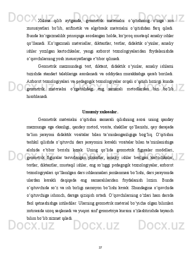 Xulosa   qilib   aytganda,   geometrik   materialni   o qitishning   o ziga   xosʻ ʻ
xususiyatlari   bo lib,   arifmetik   va   algebraik   materialni   o qitishdan   farq   qiladi.	
ʻ ʻ
Bunda ko rgazmalilik prinsipiga asoslangan holda, ko proq mustaqil amaliy ishlar	
ʻ ʻ
qo llanadi.   Ko rgazmali   materiallar,   diktantlar,   testlar,   didaktik   o yinlar,   amaliy	
ʻ ʻ ʻ
ishlar   yozilgan   kartochkalar,   yangi   axborot   texnologiyalaridan   foydalanishda
o quvchilarning yosh xususiyatlariga e tibor qilinadi.
ʻ ʻ
Geometrik   mazmundagi   test,   diktant,   didaktik   o yinlar,   amaliy   ishlarni	
ʻ
tuzishda   standart   talablariga   asoslanadi   va   oddiydan   murakkabga   qarab   boriladi.
Axborot texnologiyalari va pedagogik texnologiyalar orqali o qitish hozirgi kunda	
ʻ
geometrik   materialni   o rgatishdagi   eng   samarali   metodlardan   biri   bo lib	
ʻ ʻ
hisoblanadi.
Umumiy xulosalar.
Geometrik   materialni   o qitishni   samarali   qilishning   asosi   uning   qanday	
ʻ
mazmunga   ega   ekanligi,   qanday   metod,   vosita,   shakllar   qo llanishi,   qay   darajada	
ʻ
ta lim   jarayoni   didaktik   vositalar   bilan   ta minlanganligiga   bog liq.   O qitishni	
ʻ ʻ ʻ ʻ
tashkil   qilishda   o qituvchi   dars   jarayonini   kerakli   vositalar   bilan   ta minlanishiga	
ʻ ʻ
alohida   e tibor   berishi   kerak.   Uning   qo lida   geometrik   figuralar   modellari,	
ʻ ʻ
geometrik   figuralar   tasvirlangan   plakatlar,   amaliy   ishlar   berilgan   kartochkalar,
testlar,   diktantlar,   mustaqil   ishlar,   eng   so nggi   pedagogik   texnologiyalar,   axborot	
ʻ
texnologiyalari qo llanilgan dars ishlanmalari jamlanmasi bo lishi, dars jarayonida	
ʻ ʻ
ulardan   kerakli   daqiqada   eng   samaralilaridan   foydalanish   lozim.   Bunda
o qituvchida   so z   va   ish   birligi   namoyon   bo lishi   kerak.   Shundagina   o quvchida	
ʻ ʻ ʻ ʻ
o qituvchiga   ishonch,   darsga   qiziqish   ortadi.   O quvchilarning   o zlari   ham   darsda
ʻ ʻ ʻ
faol qatnashishga intiladilar. Ularning geometrik material bo yicha olgan bilimlari	
ʻ
xotirasida uzoq saqlanadi va yuqori sinf geometriya kursini o zlashtirishda tayanch
ʻ
bilim bo lib xizmat qiladi.	
ʻ
37 
