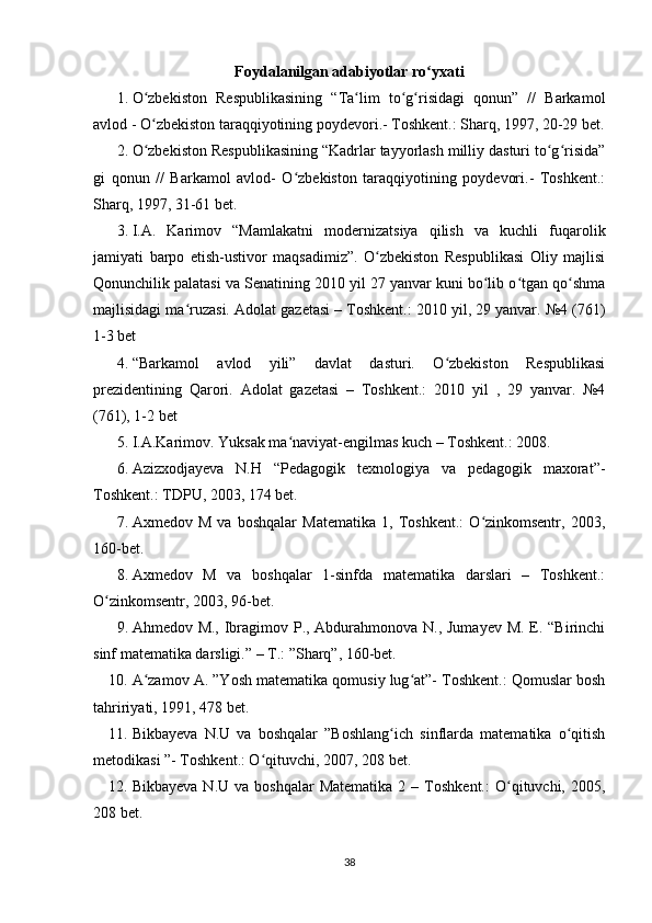 Foydalanilgan adabiyotlar ro yxatiʻ
1. O zbekiston   Respublikasining   “Ta lim   to g risidagi   qonun”   //   Barkamol	
ʻ ʻ ʻ ʻ
avlod - O zbekiston taraqqiyotining poydevori.- Toshkent.: Sharq, 1997, 20-29 bet.
ʻ
2. O zbekiston Respublikasining “Kadrlar tayyorlash milliy dasturi to g risida”
ʻ ʻ ʻ
gi   qonun   //   Barkamol   avlod-   O zbekiston   taraqqiyotining   poydevori.-   Toshkent.:	
ʻ
Sharq, 1997, 31-61 bet.
3. I.A.   Karimov   “Mamlakatni   modernizatsiya   qilish   va   kuchli   fuqarolik
jamiyati   barpo   etish-ustivor   maqsadimiz”.   O zbekiston   Respublikasi   Oliy   majlisi	
ʻ
Qonunchilik palatasi va Senatining 2010 yil 27 yanvar kuni bo lib o tgan qo shma	
ʻ ʻ ʻ
majlisidagi ma ruzasi. Adolat gazetasi – Toshkent.: 2010 yil, 29 yanvar. №4 (761)	
ʻ
1-3 bet
4. “Barkamol   avlod   yili”   davlat   dasturi.   O zbekiston   Respublikasi	
ʻ
prezidentining   Qarori.   Adolat   gazetasi   –   Toshkent.:   2010   yil   ,   29   yanvar.   №4
(761), 1-2 bet
5. I.A.Karimov. Yuksak ma naviyat-engilmas kuch – Toshkent.: 2008.	
ʻ
6. Azizxodjayeva   N.H   “Pedagogik   texnologiya   va   pedagogik   maxorat”-
Toshkent.: TDPU, 2003, 174 bet.
7. Axmedov   M   va   boshqalar   Matematika   1,   Toshkent.:   O zinkomsentr,   2003,	
ʻ
160-bet.
8. Axmedov   M   va   boshqalar   1-sinfda   matematika   darslari   –   Toshkent.:
O zinkomsentr, 2003, 96-bet.	
ʻ
9. Ahmedov M., Ibragimov P., Abdurahmonova N., Jumayev  M. E. “Birinchi
sinf matematika darsligi.” – T.: ”Sharq”, 160-bet.
10. A zamov A. ”Yosh matematika qomusiy lug at”- Toshkent.: Qomuslar bosh	
ʻ ʻ
tahririyati, 1991, 478 bet.
11. Bikbayeva   N.U   va   boshqalar   ”Boshlang ich   sinflarda   matematika   o qitish	
ʻ ʻ
metodikasi ”- Toshkent.: O qituvchi, 2007, 208 bet.	
ʻ
12. Bikbayeva   N.U  va  boshqalar  Matematika  2  –  Toshkent.:  O qituvchi,  2005,	
ʻ
208 bet.
38 