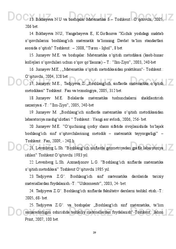 13. Bikbayeva   N.U  va  boshqalar  Matematika  3  –  Toshkent.:  O qituvchi,  2005,ʻ
206 bet.
14. Bikbayeva   N.U,   Yangabayeva   E,   K.Girfanova   ”Kichik   yoshdagi   maktab
o quvchilarini   boshlang ich   matematik   ta limning   Davlat   ta lim   standartlari	
ʻ ʻ ʻ ʻ
asosida o qitish” Toshkent.: – 2008, ”Turon - Iqbol”, 8 bet.	
ʻ
15. Jumayev   M.E.   va   boshqalar.   Matematika   o qitish   metodikasi   (kasb-hunar	
ʻ
kollejlari o quvchilari uchun o quv qo llanma) – T.: ”Ilm-Ziyo”, 2003, 240-bet	
ʻ ʻ ʻ
16. Jumayev M.E., „Matematika o qitish metodikasidan praktikum“- Toshkent.:	
ʻ
O qituvchi, 2004, 328 bet.	
ʻ
17. Jumayev   M.E.,   Tadjiyeva   Z   „Boshlang ich   sinflarda   matematika   o qitish	
ʻ ʻ
metodikasi“ Toshkent.: Fan va texnologiya, 2005, 312 bet.
18. Jumayev   M.E.   Bolalarda   matematika   tushunchalarni   shakllantirish
nazariyasi.-T.: ”Ilm-Ziyo”, 2005, 240-bet
19. Jumayev   M.   „Boshlang ich   sinflarda   matematika   o qitish   metodikasidan	
ʻ ʻ
labaratoriya mashg ulotlari “ Toshkent.: Yangi asr avlodi, 2006, 256- bet.	
ʻ
20. Jumayev   M.E.   ”O quchining   ijodiy   shaxs   sifatida   rivojlanishida   bo lajak	
ʻ ʻ
boshlang ich   sinf   o qituvchilarining   metodik   –   matematik   tayyorgarligi”   –	
ʻ ʻ
Toshkent.: Fan, 2009, - 240 b.
21. Levenberg L.Sh. ”Boshlang ich sinflarda geometriyadan grafik labarotoriya	
ʻ
ishlari” Toshkent O qituvchi 1983 yil.	
ʻ
22. Levenberg   L.Sh.   Axmadjonov   L.G.   ”Boshlang ich   sinflarda   matematika	
ʻ
o qitish metodikasi” Toshkent O qituvchi 1985 yil.	
ʻ ʻ
23. Tadjiyeva   Z.G .   Boshlang ich   sinf   matematika   darslarida   tarixiy	
ʻ ʻ
materiallardan foydalanish.-T.: ”Uzkomsentr”, 2003, 24- bet.
24. Tadjiyeva Z.G . Boshlang ich sinflarda fakultativ darslarni tashkil etish.-T.:	
ʻ ʻ
2005, 68- bet.
25. Tadjiyeva   Z.G .   va   boshqalar   „Boshlang ich   sinf   matematika,   ta lim
ʻ ʻ ʻ
samaradorligini  oshirishda  tashkiliy  materiallardan  foydalanish“-Toshkent.:   Jahon
Print, 2007, 100 bet.
39 