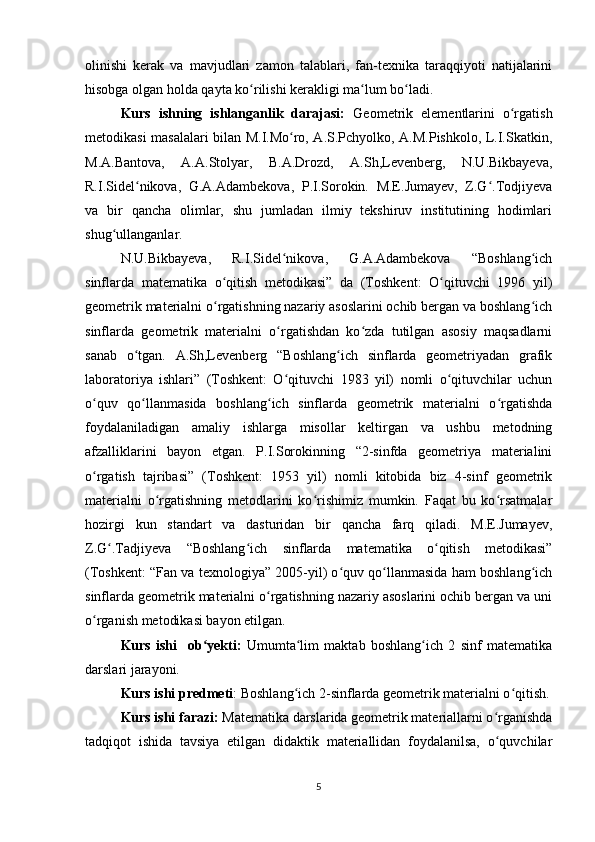 olinishi   kerak   va   mavjudlari   zamon   talablari,   fan-texnika   taraqqiyoti   natijalarini
hisobga olgan holda qayta ko rilishi kerakligi ma lum bo ladi.ʻ ʻ ʻ
Kurs   ishning   ishlanganlik   darajasi:   Geometrik   elementlarini   o rgatish	
ʻ
metodikasi masalalari bilan M.I.Mo ro, A.S.Pchyolko, A.M.Pishkolo, L.I.Skatkin,	
ʻ
M.A.Bantova,   A.A.Stolyar,   B.A.Drozd,   A.Sh,Levenberg,   N.U.Bikbayeva,
R.I.Sidel nikova,   G.A.Adambekova,   P.I.Sorokin.   M.E.Jumayev,   Z.G .Todjiyeva	
ʻ ʻ
va   bir   qancha   olimlar,   shu   jumladan   ilmiy   tekshiruv   institutining   hodimlari
shug ullanganlar.	
ʻ
N.U.Bikbayeva,   R.I.Sidel nikova,   G.A.Adambekova   “Boshlang ich	
ʻ ʻ
sinflarda   matematika   o qitish   metodikasi”   da   (Toshkent:   O qituvchi   1996   yil)	
ʻ ʻ
geometrik materialni o rgatishning nazariy asoslarini ochib bergan va boshlang ich
ʻ ʻ
sinflarda   geometrik   materialni   o rgatishdan   ko zda   tutilgan   asosiy   maqsadlarni	
ʻ ʻ
sanab   o tgan.   A.Sh,Levenberg   “Boshlang ich   sinflarda   geometriyadan   grafik	
ʻ ʻ
laboratoriya   ishlari”   (Toshkent:   O qituvchi   1983   yil)   nomli   o qituvchilar   uchun	
ʻ ʻ
o quv   qo llanmasida   boshlang ich   sinflarda   geometrik   materialni   o rgatishda	
ʻ ʻ ʻ ʻ
foydalaniladigan   amaliy   ishlarga   misollar   keltirgan   va   ushbu   metodning
afzalliklarini   bayon   etgan.   P.I.Sorokinning   “2-sinfda   geometriya   materialini
o rgatish   tajribasi”   (Toshkent:   1953   yil)   nomli   kitobida   biz   4-sinf   geometrik
ʻ
materialni   o rgatishning   metodlarini   ko rishimiz   mumkin.   Faqat   bu   ko rsatmalar	
ʻ ʻ ʻ
hozirgi   kun   standart   va   dasturidan   bir   qancha   farq   qiladi.   M.E.Jumayev,
Z.G .Tadjiyeva   “Boshlang ich   sinflarda   matematika   o qitish   metodikasi”	
ʻ ʻ ʻ
(Toshkent: “Fan va texnologiya” 2005-yil) o quv qo llanmasida ham boshlang ich	
ʻ ʻ ʻ
sinflarda geometrik materialni o rgatishning nazariy asoslarini ochib bergan va uni	
ʻ
o rganish metodikasi bayon etilgan.	
ʻ
Kurs   ishi     ob yekti:	
ʻ   Umumta lim   maktab   boshlang ich   2   sinf   matematika	ʻ ʻ
darslari jarayoni.
Kurs ishi predmeti : Boshlang ich 2-sinflarda geometrik materialni o qitish.
ʻ ʻ
Kurs ishi farazi:  Matematika darslarida geometrik materiallarni o rganishda	
ʻ
tadqiqot   ishida   tavsiya   etilgan   didaktik   materiallidan   foydalanilsa,   o quvchilar
ʻ
5 