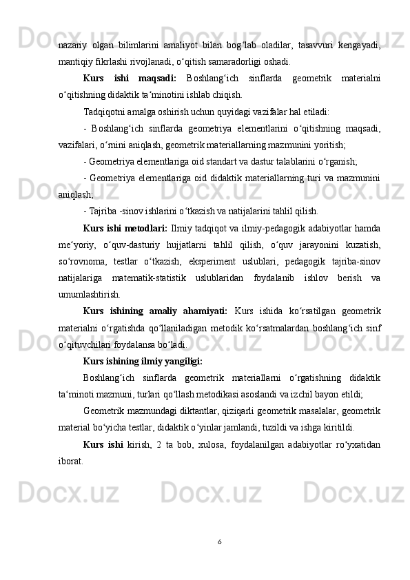 nazariy   olgan   bilimlarini   amaliyot   bilan   bog lab   oladilar,   tasavvuri   kengayadi,ʻ
mantiqiy fikrlashi rivojlanadi, o qitish samaradorligi oshadi.	
ʻ
Kurs   ishi   maqsadi:   Boshlang ich   sinflarda   geometrik   materialni	
ʻ
o qitishning didaktik ta minotini ishlab chiqish.	
ʻ ʻ
Tadqiqotni amalga oshirish uchun quyidagi vazifalar hal etiladi:
-   Boshlang ich   sinflarda   geometriya   elementlarini   o qitishning   maqsadi,	
ʻ ʻ
vazifalari, o rnini aniqlash, geometrik materiallarning mazmunini yoritish;	
ʻ
- Geometriya elementlariga oid standart va dastur talablarini o rganish;	
ʻ
-  Geometriya  elementlariga  oid  didaktik  materiallarning  turi   va  mazmunini
aniqlash;
- Tajriba -sinov ishlarini o tkazish va natijalarini tahlil qilish.	
ʻ
Kurs ishi metodlari:   Ilmiy tadqiqot va ilmiy-pedagogik adabiyotlar hamda
me yoriy,   o quv-dasturiy   hujjatlarni   tahlil   qilish,   o quv   jarayonini   kuzatish,	
ʻ ʻ ʻ
so rovnoma,   testlar   o tkazish,   eksperiment   uslublari,   pedagogik   tajriba-sinov
ʻ ʻ
natijalariga   matematik-statistik   uslublaridan   foydalanib   ishlov   berish   va
umumlashtirish.
Kurs   ishining   amaliy   ahamiyati:   Kurs   ishida   ko rsatilgan   geometrik	
ʻ
materialni   o rgatishda   qo llaniladigan   metodik   ko rsatmalardan   boshlang ich   sinf	
ʻ ʻ ʻ ʻ
o qituvchilari foydalansa bo ladi.	
ʻ ʻ
Kurs ishining ilmiy yangiligi:
Boshlang ich   sinflarda   geometrik   materiallarni   o rgatishning   didaktik	
ʻ ʻ
ta minoti mazmuni, turlari qo llash metodikasi asoslandi va izchil bayon etildi;	
ʻ ʻ
Geometrik mazmundagi diktantlar, qiziqarli geometrik masalalar, geometrik
material bo yicha testlar, didaktik o yinlar jamlandi, tuzildi va ishga kiritildi.	
ʻ ʻ
Kurs   ishi   kirish,   2   ta   bob,   xulosa,   foydalanilgan   adabiyotlar   ro yxatidan	
ʻ
iborat.
6 