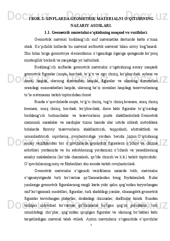 I BOB. 2- SINFLARDA GEOMETRIK MATERIALNI O QITISHNINGʻ
NAZARIY ASOSLARI.
1.1. Geometrik materialni o qitishning maqsad va vazifalari.	
ʻ
Geometrik   material   boshlang ich   sinf   matematika   dasturida   katta   o rinni	
ʻ ʻ
oladi.   Ko pchilik   hollarda   bu   material   arifmetik   material   bilan   uzviy   bog lanadi.	
ʻ ʻ
Shu   bilan   birga   geometriya   elementlarini   o rganishga   ilgariga   qaraganda   ko proq	
ʻ ʻ
mustaqillik beriladi va maqsadga yo naltiriladi.	
ʻ
Boshlang ich   sinflarda   geometrik   materialni   o rgatishning   asosiy   maqsadi	
ʻ ʻ
geometrik figuralar (nuqta, burchak, to g ri va egri chiziq, ko pburchak, aylana va	
ʻ ʻ ʻ
doira)   haqida,   ularning   elementlari   haqida,   figuralar   va   ularning   elementlari
orasidagi   munosabatlari   haqida,   ularning   ba zi   xossalari   haqidagi   tasavvurlarning	
ʻ
to la sistemasini tarkib toptirishdan iborat.	
ʻ
Bunda o quvchilarda nuqta, to g ri chiziq, tog ri chiziq kesmasi, siniq chiziq	
ʻ ʻ ʻ ʻ
kesmasi,   siniq   chiziq,   burchak,   ko pburchak,   doira   kabi   figuralar   to g risidagi	
ʻ ʻ ʻ
boshlang ich   tushunchalar   va   tasavvurlarni   puxta   shakllantiriladi.Geometrik	
ʻ
mazmunli   masalalar   va   mashqlar   tizimi   hamda   ular   ustida   ishlash   metodikasi
bolalarda   fazoviy   tasavvurlarni   shakllantirish,   taqqoslash,   abstraktlash   va
umumlashtirish   uquvlarini   rivojlantirishga   yordam   berishi   lozim.O qitishning	
ʻ
asosiy   vazifalaridan   biri   o quvchilarda   geometrik   figuralarni   o lchov   va   chizma	
ʻ ʻ
asboblari   yordamida   va   bu   asboblarning   yordamisiz   o lchash   va   yasashlarning	
ʻ
amaliy malakalarini (ko zda chamalash, qo lda chizish va h.k.) tarkib toptirishdir.	
ʻ ʻ
O quvchilarning nutq va fikrlashlari shu asosda tarkib rivojlantiriladi.	
ʻ
Geometrik   materialni   o rganish   vazifalarini   nazarda   tutib,   materialni	
ʻ
o rganayotganda   turli   ko rsatma   qo llanmalardan   keng   foydalaniladi.   Bular	
ʻ ʻ ʻ
jumlasiga geometrik figuralarning rangli karta yoki qalin qog ozdan tayyorlangan	
ʻ
sinf ko rgazmali modellari, figuralar, turli shakldagi jismlar, shuningdek geometrik	
ʻ
figuralar   tasvirlangan   plakatlar,   doskadagi   chizmalar,   diafilmlar   kiradi.   Bundan
tashqari   individual   ko rsatma   qo llanmalar   bo lgan   qog oz   poloskalar,   turli	
ʻ ʻ ʻ ʻ
uzunlikdagi   cho plar,   qog ozdan   qirqilgan   figuralar   va   ularning   bo laklari   kabi	
ʻ ʻ ʻ
tarqatiladigan   material   talab   etiladi.   Ayrim   mavzularni   o rganishda   o quvchilar	
ʻ ʻ
7 