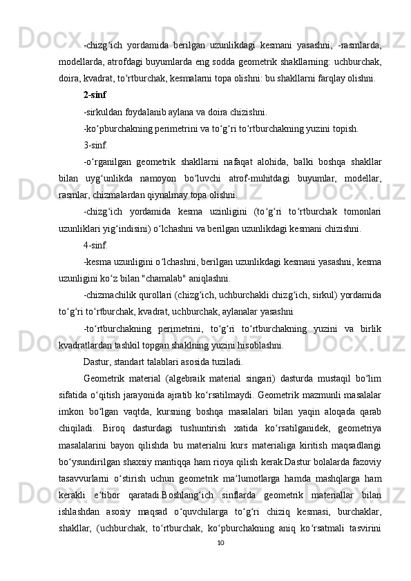 -chizg ich   yordamida   berilgan   uzunlikdagi   kesmani   yasashni;   -rasmlarda,ʻ
modellarda, atrofdagi buyumlarda eng sodda geometrik shakllarning: uchburchak,
doira, kvadrat, to rtburchak, kesmalarni topa olishni: bu shakllarni farqlay olishni.	
ʻ
2-sinf
-sirkuldan foydalanib aylana va doira chizishni.
-ko pburchakning perimetrini va to g ri to rtburchakning yuzini topish.	
ʻ ʻ ʻ ʻ
3-sinf.
-o rganilgan   geometrik   shakllarni   nafaqat   alohida,   balki   boshqa   shakllar
ʻ
bilan   uyg unlikda   namoyon   bo luvchi   atrof-muhitdagi   buyumlar,   modellar,	
ʻ ʻ
rasmlar, chizmalardan qiynalmay topa olishni.
-chizg ich   yordamida   kesma   uzinligini   (to g ri   to rtburchak   tomonlari	
ʻ ʻ ʻ ʻ
uzunliklari yig indisini) o lchashni va berilgan uzunlikdagi kesmani chizishni.	
ʻ ʻ
4-sinf.
-kesma uzunligini o lchashni, berilgan uzunlikdagi kesmani yasashni, kesma	
ʻ
uzunligini ko z bilan "chamalab" aniqlashni.	
ʻ
-chizmachilik qurollari (chizg ich, uchburchakli chizg ich, sirkul) yordamida	
ʻ ʻ
to g ri to rtburchak, kvadrat, uchburchak, aylanalar yasashni	
ʻ ʻ ʻ
-to rtburchakning   perimetrini,   to g ri   to rtburchakning   yuzini   va   birlik	
ʻ ʻ ʻ ʻ
kvadratlardan tashkil topgan shaklning yuzini hisoblashni.
Dastur, standart talablari asosida tuziladi.
Geometrik   material   (algebraik   material   singari)   dasturda   mustaqil   bo lim	
ʻ
sifatida o qitish jarayonida ajratib ko rsatilmaydi. Geometrik mazmunli masalalar	
ʻ ʻ
imkon   bo lgan   vaqtda,   kursning   boshqa   masalalari   bilan   yaqin   aloqada   qarab
ʻ
chiqiladi.   Biroq   dasturdagi   tushuntirish   xatida   ko rsatilganidek,   geometriya	
ʻ
masalalarini   bayon   qilishda   bu   materialni   kurs   materialiga   kiritish   maqsadlarigi
bo ysundirilgan shaxsiy mantiqqa ham rioya qilish kerak.Dastur bolalarda fazoviy	
ʻ
tasavvurlarni   o stirish   uchun   geometrik   ma lumotlarga   hamda   mashqlarga   ham	
ʻ ʻ
kerakli   e tibor   qaratadi.Boshlang ich   sinflarda   geometrik   materiallar   bilan	
ʻ ʻ
ishlashdan   asosiy   maqsad   o quvchilarga   to g ri   chiziq   kesmasi,   burchaklar,	
ʻ ʻ ʻ
shakllar,   (uchburchak,   to rtburchak,   ko pburchakning   aniq   ko rsatmali   tasvirini	
ʻ ʻ ʻ
10 