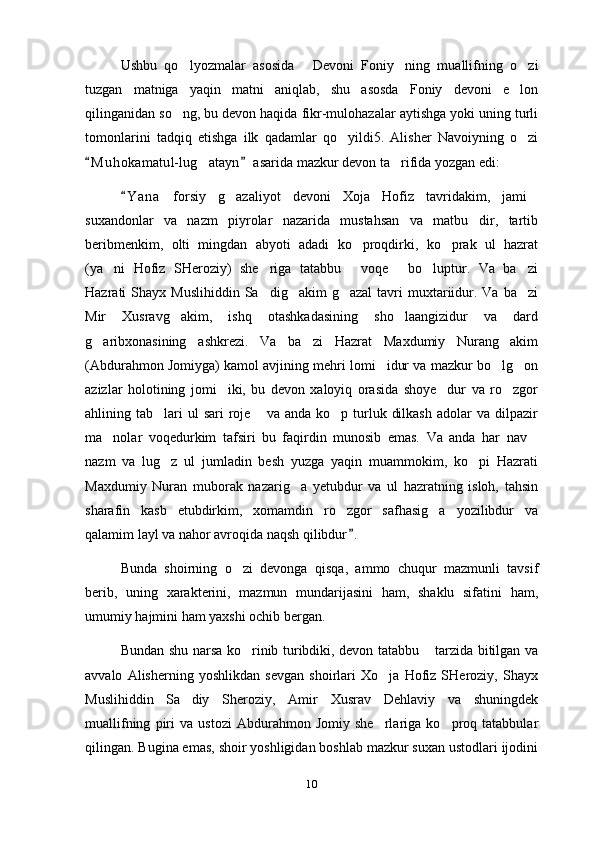 Ushbu   qo lyozmalar   asosida   Devoni   Foniy ning   muallifning   o zi   
tuzgan   matniga   yaqin   matni   aniqlab,   shu   asosda   Foniy   devoni   e lon	

qilinganidan so ng, bu devon haqida fikr-mulohazalar aytishga yoki uning turli	

tomonlarini   tadqiq   etishga   ilk   qadamlar   qo yildi5.   Alisher   Navoiyning   o zi	
 
M u h okamatul-lug atayn  asarida mazkur devon ta rifida yozgan edi:	
 	 
Y a n a   forsiy   g azaliyot   devoni   Xoja   Hofiz   tavridakim,   jami	
	 
suxandonlar   va   nazm   piyrolar   nazarida   mustahsan   va   matbu dir,   tartib	

beribmenkim,   olti   mingdan   abyoti   adadi   ko proqdirki,   ko prak   ul   hazrat	
 
(ya ni   Hofiz   SHeroziy)   she riga   tatabbu   voqe   bo luptur.   Va   ba zi	
     
Hazrati  Shayx  Muslihiddin  Sa dig akim  g azal  tavri  muxtariidur.  Va  ba zi	
   
Mir   Xusravg akim,   ishq   otashkadasining   sho laangizidur   va   dard	
 
g aribxonasining   ashkrezi.   Va   ba zi   Hazrat   Maxdumiy   Nurang akim	
  
(Abdurahmon Jomiyga) kamol avjining mehri lomi idur va mazkur bo lg on	
  
azizlar   holotining   jomi iki,   bu   devon   xaloyiq   orasida   shoye dur   va   ro zgor	
  
ahlining tab lari  ul   sari  roje   va anda  ko p  turluk  dilkash   adolar   va  dilpazir	
  
ma nolar   voqedurkim   tafsiri   bu   faqirdin   munosib   emas.   Va   anda   har   nav	
 
nazm   va   lug z   ul   jumladin   besh   yuzga   yaqin   muammokim,   ko pi   Hazrati	
 
Maxdumiy   Nuran   muborak   nazarig a   yetubdur   va   ul   hazratning   isloh,   tahsin	

sharafin   kasb   etubdirkim,   xomamdin   ro zgor   safhasig a   yozilibdur   va	
 
qalamim layl va nahor avroqida naqsh qilibdur .	

Bunda   shoirning   o zi   devonga   qisqa,   ammo   chuqur   mazmunli   tavsif	

berib,   uning   xarakterini,   mazmun   mundarijasini   ham,   shaklu   sifatini   ham,
umumiy hajmini ham yaxshi ochib bergan.
Bundan shu narsa ko rinib turibdiki, devon tatabbu  tarzida bitilgan va
 
avvalo   Alisherning   yoshlikdan   sevgan   shoirlari   Xo ja   Hofiz   SHeroziy,   Shayx	

Muslihiddin   Sa diy   Sheroziy,   Amir   Xusrav   Dehlaviy   va   shuningdek	

muallifning   piri   va   ustozi   Abdurahmon   Jomiy   she rlariga   ko proq   tatabbular	
 
qilingan. Bugina emas, shoir yoshligidan boshlab mazkur suxan ustodlari ijodini
10 