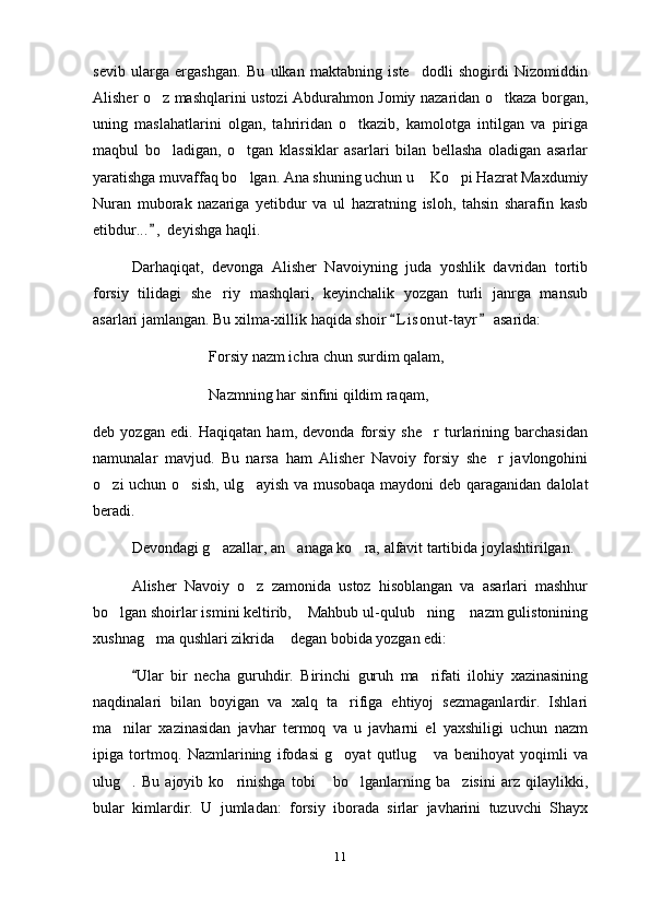 sevib   ularga   ergashgan.   Bu   ulkan   maktabning   iste dodli   shogirdi   Nizomiddin
Alisher o z mashqlarini ustozi Abdurahmon Jomiy nazaridan o tkaza borgan,	
 
uning   maslahatlarini   olgan,   tahriridan   o tkazib,   kamolotga   intilgan   va   piriga	

maqbul   bo ladigan,   o tgan   klassiklar   asarlari   bilan   bellasha   oladigan   asarlar	
 
yaratishga muvaffaq bo lgan. Ana shuning uchun u  Ko pi Hazrat Maxdumiy	
  
Nuran   muborak   nazariga   yetibdur   va   ul   hazratning   isloh,   tahsin   sharafin   kasb
etibdur... ,  deyishga haqli.	

Darhaqiqat,   devonga   Alisher   Navoiyning   juda   yoshlik   davridan   tortib
forsiy   tilidagi   she riy   mashqlari,   keyinchalik   yozgan   turli   janrga   mansub	

asarlari jamlangan. Bu xilma-xillik haqida shoir  L i sonut- tayr  asarida:	
 
Forsiy nazm ichra chun surdim qalam,
Nazmning har sinfini qildim raqam,    	

deb   yozgan   edi.   Haqiqatan   ham,   devonda   forsiy   she r   turlarining   barchasidan

namunalar   mavjud.   Bu   narsa   ham   Alisher   Navoiy   forsiy   she r   javlongohini	

o zi uchun o sish, ulg ayish va musobaqa maydoni  deb qaraganidan dalolat	
  
beradi.
Devondagi g azallar, an anaga ko ra, alfavit tartibida joylashtirilgan.	
  
Alisher   Navoiy   o z   zamonida   ustoz   hisoblangan   va   asarlari   mashhur	

bo lgan shoirlar ismini keltirib,  Mahbub ul-qulub ning  nazm gulistonining	
   
xushnag ma qushlari zikrida  degan bobida yozgan edi:	
 
Ular   bir   necha   guruhdir.   Birinchi   guruh   ma rifati   ilohiy   xazinasining	
	
naqdinalari   bilan   boyigan   va   xalq   ta rifiga   ehtiyoj   sezmaganlardir.   Ishlari	

ma nilar   xazinasidan   javhar   termoq   va   u   javharni   el   yaxshiligi   uchun   nazm	

ipiga   tortmoq.   Nazmlarining   ifodasi   g oyat   qutlug   va   benihoyat   yoqimli   va	
 
ulug .   Bu   ajoyib   ko rinishga   tobi   bo lganlarning   ba zisini   arz   qilaylikki,	
    
bular   kimlardir.   U   jumladan:   forsiy   iborada   sirlar   javharini   tuzuvchi   Shayx
11 