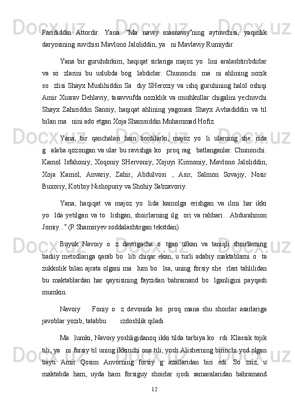 Farididdin   Attordir.   Yana:   Ma naviy   masnaviy ning   aytuvchisi,   yaqinlik 	
daryosining suvchisi Mavlono Jaloliddin, ya ni Mavlaviy Rumiydir.	

Yana   bir   guruhdirkim,   haqiqat   sirlariga   majoz   yo lini   aralashtiribdirlar	

va   so zlarini   bu   uslubda   bog labdirlar.   Chunonchi:   ma ni   ahlining   nozik	
  
so zlisi   Shayx   Muslihiddin   Sa diy   SHeroziy   va   ishq   guruhining   halol   oshiqi	
 
Amir  Xusrav  Dehlaviy, tasavvufda noziklik va mushkullar  chigalini  yechuvchi
Shayx   Zahiriddin   Sanoiy,   haqiqat   ahlining   yagonasi   Shayx   Avhadiddin   va   til
bilan ma nini ado etgan Xoja Shamsiddin Muhammad Hofiz.	

Yana,   bir   qanchalari   ham   bordilarki,   majoz   yo li   ularning   she rida	
 
g alaba qozongan va ular bu ravishga ko proq rag batlanganlar. Chunonchi:	
  
Kamol   Isfahoniy,   Xoqoniy   SHervoniy,   Xojuyi   Kirmoniy,   Mavlono   Jaloliddin,
Xoja   Kamol,   Anvariy,   Zahir,   Abdulvosi ,   Asir,   Salmon   Sovajiy,   Nosir	

Buxoriy, Kotibiy Nishopuriy va Shohiy Sabzavoriy.
Yana,   haqiqat   va   majoz   yo lida   kamolga   erishgan   va   ilmi   har   ikki	

yo lda  yetilgan   va   to lishgan,   shoirlarning   ilg ori   va   rahbari...  Abdurahmon	
  
Jomiy...  (P.Shamsiyev soddalashtirgan tekstdan).	

Buyuk   Navoiy   o z   davrigacha   o tgan   ulkan   va   taniqli   shoirlarning	
 
badiiy   metodlariga   qarab   bo lib   chiqar   ekan,   u   turli   adabiy   maktablarni   o ta	
 
zukkolik  bilan   ajrata   olgani   ma lum   bo lsa,   uning   forsiy   she rlari   tahlilidan	
  
bu   maktablardan   har   qaysisining   fayzidan   bahramand   bo lganligini   payqash	

mumkin.
Navoiy     Foniy   o z   devonida   ko proq   mana   shu   shoirlar   asarlariga	
  
javoblar yozib, tatabbu    izdoshlik qiladi.	
 
Ma lumki, Navoiy yoshligidanoq ikki tilda tarbiya ko rdi. Klassik tojik	
 
tili, ya ni forsiy til uning ikkinchi ona tili, yosh Alisherning birinchi yod olgan	

bayti   Amir   Qosim   Anvorning   forsiy   g azallaridan   biri   edi.   So zsiz,   u	
 
maktabda   ham,   uyda   ham   forsiguy   shoirlar   ijodi   samaralaridan   bahramand
12 