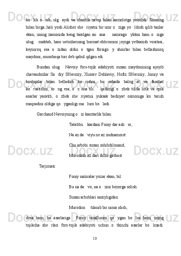 bo lib   o sib,   ulg aydi   va   shoirlik   zavqi   bilan   kamolotga   yetishdi.   Shuning  
bilan birga, hali yosh Alisher she riyatni bir umr o ziga yo ldosh qilib tanlar	
  
ekan,   uning   zamonida   keng   taralgan   an ana     nazirago ylikni   ham   o ziga	
   
ulug   maktab,   ham   ustozlarining   hurmat-ehtiromini   joyiga   yetkazish   vositasi,	

keyinroq   esa   o zidan   oldin   o tgan   forsigo y   shoirlar   bilan   bellashmoq	
  
maydoni, musobaqa turi deb qabul qilgan edi.
Bundan   ulug   Navoiy   fors-tojik   adabiyoti   suxan   maydonining   ajoyib	

chavandozlar   Sa diy   SHeroziy,   Xusrav   Dehlaviy,   Hofiz   SHeroziy,   Jomiy   va	

boshqalar   bilan   bellashib   ko rishni,   bu   sohada   balog at   va   fasohat	
 
ko rsatishni,   so ng   esa,   o z   ona   tili     qadimgi   o zbek   tilida   lirik   va   epik	
    
asarlar   yaratib,   o zbek   she riyatini   yuksak   badiiyat   osmoniga   ko tarish	
  
maqsadini oldiga qo yganligi ma lum bo ladi.
  
Garchand Navoiyning o zi kamtarlik bilan:	

Tatabbu  kardani Foniy dar ash or,	
 
Na az da viyu ne az xudnamoist.

Chu arbobi suxan sohibdilonand,
Murodash az dari dilho gadoist.
  Tarjimasi:
Foniy naziralar yozar ekan, bil:
Bu na da vo, na o zini bozorga solish.
 
Suxan arboblari saxiyligidan
Murodim   tilanib bir nima olish,   
 
desa   ham,   bu   asarlariga   Foniy taxallusini   qo ygan   bo lsa   ham,   uning	
   
tojikcha   she rlari   fors-tojik   adabiyoti   uchun   o tkinchi   asarlar   bo lmadi.	
  
13 