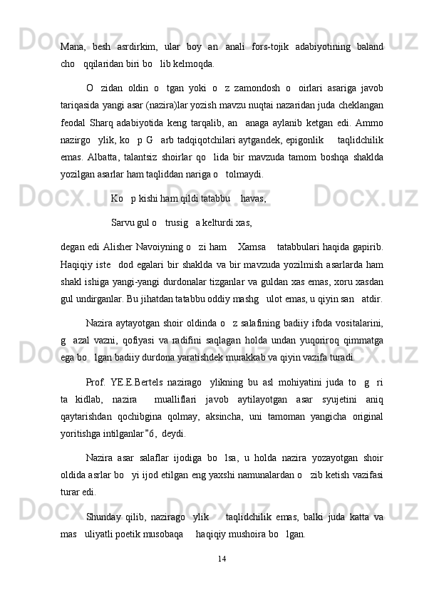 Mana,   besh   asrdirkim,   ular   boy   an anali   fors-tojik   adabiyotining   baland
cho qqilaridan biri bo lib kelmoqda.	
 
O zidan   oldin   o tgan   yoki   o z   zamondosh   o oirlari   asariga   javob	
   
tariqasida yangi asar (nazira)lar yozish mavzu nuqtai nazaridan juda cheklangan
feodal   Sharq   adabiyotida   keng   tarqalib,   an anaga   aylanib   ketgan   edi.   Ammo	

nazirgo ylik, ko p G arb tadqiqotchilari aytgandek, epigonlik   taqlidchilik	
   
emas.   Albatta,   talantsiz   shoirlar   qo lida   bir   mavzuda   tamom   boshqa   shaklda	

yozilgan asarlar ham taqliddan nariga o tolmaydi.	

Ko p kishi ham qildi tatabbu  havas,	
 
Sarvu gul o trusig a kelturdi xas, 	
  
degan edi Alisher Navoiyning o zi ham  Xamsa  tatabbulari haqida gapirib.	
  
Haqiqiy   iste dod   egalari   bir   shaklda   va   bir   mavzuda   yozilmish   asarlarda   ham	

shakl ishiga yangi-yangi durdonalar tizganlar va guldan xas emas, xoru xasdan
gul undirganlar. Bu jihatdan tatabbu oddiy mashg ulot emas, u qiyin san atdir.	
 
Nazira aytayotgan shoir  oldinda o z salafining  badiiy ifoda vositalarini,	

g azal   vazni,   qofiyasi   va   radifini   saqlagan   holda   undan   yuqoriroq   qimmatga	

ega bo lgan badiiy durdona yaratishdek murakkab va qiyin vazifa turadi.	

Prof.   YE.E.Bertels   nazirago ylikning   bu   asl   mohiyatini   juda   to g ri	
  
ta kidlab,   nazira   mualliflari   javob   aytilayotgan   asar   syujetini   aniq	
 
qaytarishdan   qochibgina   qolmay,   aksincha,   uni   tamoman   yangicha   original
yoritishga intilganlar 6 ,  deydi.	

Nazira   asar   salaflar   ijodiga   bo lsa,   u   holda   nazira   yozayotgan   shoir	

oldida asrlar bo yi ijod etilgan eng yaxshi namunalardan o zib ketish vazifasi	
 
turar edi.
Shunday   qilib,   nazirago ylik     taqlidchilik   emas,   balki   juda   katta   va	
 
mas uliyatli poetik musobaqa   haqiqiy mushoira bo lgan.	
  
14 