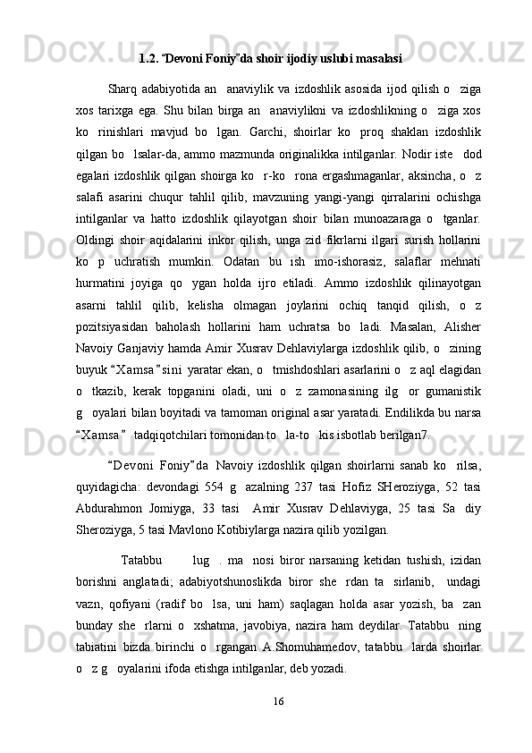   1.2.  Devoni Foniy  da  shoir ijodiy uslubi masalasi
Sharq   adabiyotida   an anaviylik   va   izdoshlik   asosida   ijod   qilish   o ziga	
 
xos   tarixga   ega.   Shu   bilan   birga   an anaviylikni   va   izdoshlikning   o ziga   xos	
 
ko rinishlari   mavjud   bo lgan.   Garchi,   shoirlar   ko proq   shaklan   izdoshlik	
  
qilgan bo lsalar-da, ammo mazmunda originalikka intilganlar.  	
 Nodir iste dod	
egalari  izdoshlik qilgan shoirga ko r-ko rona ergashmaganlar,  aksincha, o z	
  
salafi   asarini   chuqur   tahlil   qilib,   mavzuning   yangi-yangi   qirralarini   ochishga
intilganlar   va   hatto   izdoshlik   qilayotgan   shoir   bilan   munoazaraga   o tganlar.	

Oldingi   shoir   aqidalarini   inkor   qilish,   unga   zid   fikrlarni   ilgari   surish   hollarini
ko p   uchratish   mumkin.   Odatan   bu   ish   imo-ishorasiz,   salaflar   mehnati	

hurmatini   joyiga   qo ygan   holda   ijro   etiladi.   Ammo   izdoshlik   qilinayotgan	

asarni   tahlil   qilib,   kelisha   olmagan   joylarini   ochiq   tanqid   qilish,   o z	

pozitsiyasidan   baholash   hollarini   ham   uchratsa   bo ladi.   Masalan,   Alisher	

Navoiy  Ganjaviy   hamda   Amir   Xusrav   Dehlaviylarga  izdoshlik   qilib,   o zining	

buyuk  X a m sa s i ni  yaratar ekan, o tmishdoshlari asarlarini o z aql elagidan	
 	 
o tkazib,   kerak   topganini   oladi,   uni   o z   zamonasining   ilg or   gumanistik	
  
g oyalari bilan boyitadi va tamoman original asar yaratadi. Endilikda bu narsa

X a m sa  tadqiqotchilari tomonidan to la-to kis isbotlab berilgan7.  
 	 
D e v oni   Foniy d a   Navoiy   izdoshlik   qilgan   shoirlarni   sanab   ko rilsa,	
 	
quyidagicha:   devondagi   554   g azalning   237   tasi   Hofiz   SHeroziyga,   52   tasi	

Abdurahmon   Jomiyga,   33   tasi     Amir   Xusrav   Dehlaviyga,   25   tasi   Sa diy	

Sheroziyga, 5 tasi Mavlono Kotibiylarga nazira qilib yozilgan. 
                Tatabbu     lug .   ma nosi   biror   narsaning   ketidan   tushish,   izidan	
   
borishni   anglatadi;   adabiyotshunoslikda   biror   she rdan   ta sirlanib,     undagi	
 
vazn,   qofiyani   (radif   bo lsa,   uni   ham)   saqlagan   holda   asar   yozish,   ba zan	
 
bunday   she rlarni   o xshatma,   javobiya,   nazira   ham   deydilar.   Tatabbu ning	
  
tabiatini   bizda   birinchi   o rgangan   A.Shomuhamedov,   tatabbu larda   shoirlar	
 
o z g oyalarini ifoda etishga intilganlar, deb yozadi.	
 
16 