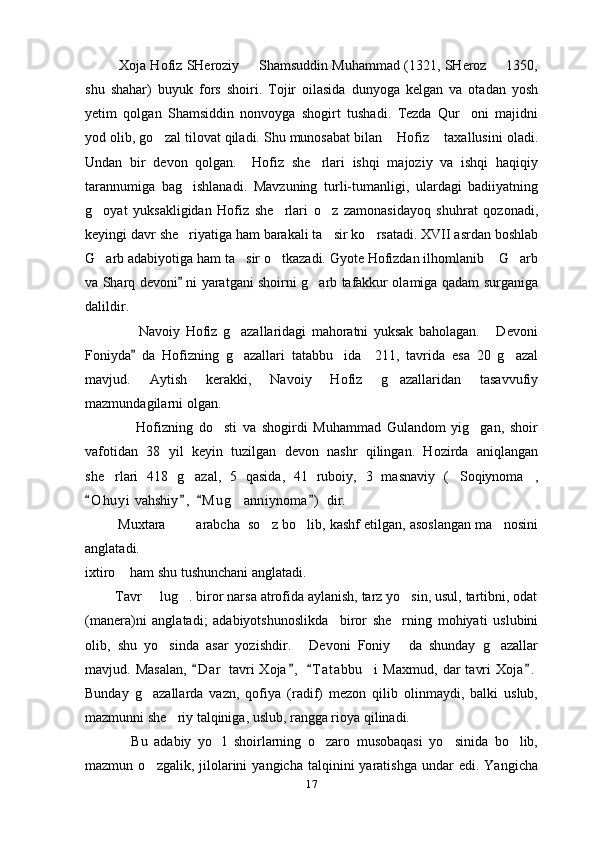             Xoja Hofiz SHeroziy   Shamsuddin Muhammad (1321, SHeroz   1350, 
shu   shahar)   buyuk   fors   shoiri.   Tojir   oilasida   dunyoga   kelgan   va   otadan   yosh
yetim   qolgan   Shamsiddin   nonvoyga   shogirt   tushadi.   Tezda   Qur oni   majidni	

yod olib, go zal tilovat qiladi. Shu munosabat bilan  Hofiz  taxallusini oladi.	
  
Undan   bir   devon   qolgan.     Hofiz   she rlari   ishqi   majoziy   va   ishqi   haqiqiy	

tarannumiga   bag ishlanadi.   Mavzuning   turli-tumanligi,   ulardagi   badiiyatning	

g oyat   yuksakligidan   Hofiz   she rlari   o z   zamonasidayoq   shuhrat   qozonadi,	
  
keyingi davr she riyatiga ham barakali ta sir ko rsatadi. XVII asrdan boshlab	
  
G arb adabiyotiga ham ta sir o tkazadi. Gyote Hofizdan ilhomlanib  G arb	
    
va Sharq devoni  ni yaratgani shoirni g arb tafakkur olamiga qadam surganiga	
	
dalildir.
                    Navoiy   Hofiz   g azallaridagi   mahoratni   yuksak   baholagan.   Devoni	
 
Foniyda   da   Hofizning   g azallari   tatabbu ida     211,   tavrida   esa   20   g azal	
	  
mavjud.   Aytish   kerakki,   Navoiy   Hofiz   g azallaridan   tasavvufiy	

mazmundagilarni olgan.
                  Hofizning   do sti   va   shogirdi   Muhammad   Gulandom   yig gan,   shoir	
 
vafotidan   38   yil   keyin   tuzilgan   devon   nashr   qilingan.   Hozirda   aniqlangan
she rlari   418   g azal,   5   qasida,   41   ruboiy,   3   masnaviy   ( Soqiynoma ,	
   
O h uyi  vahshiy ,   M u g anniynoma )  dir.	
   	
         Muxtara    arabcha  so z bo lib, kashf etilgan, asoslangan ma nosini	
    
anglatadi.
ixtiro  ham shu tushunchani anglatadi.	

        Tavr   lug . biror narsa atrofida aylanish, tarz yo sin, usul, tartibni, odat	
  
(manera)ni   anglatadi;   adabiyotshunoslikda     biror   she rning   mohiyati   uslubini	

olib,   shu   yo sinda   asar   yozishdir.   Devoni   Foniy   da   shunday   g azallar	
   
mavjud.  Masalan,   D a r   tavri   Xoja ,   T a t abbu i   Maxmud,   dar   tavri   Xoja .	
   	
Bunday   g azallarda   vazn,   qofiya   (radif)   mezon   qilib   olinmaydi,   balki   uslub,	

mazmunni she riy talqiniga, uslub, rangga rioya qilinadi.	

              Bu   adabiy   yo l   shoirlarning   o zaro   musobaqasi   yo sinida   bo lib,	
   
mazmun  o zgalik,  jilolarini  yangicha   talqinini   yaratishga   undar   edi.  Yangicha	

17 