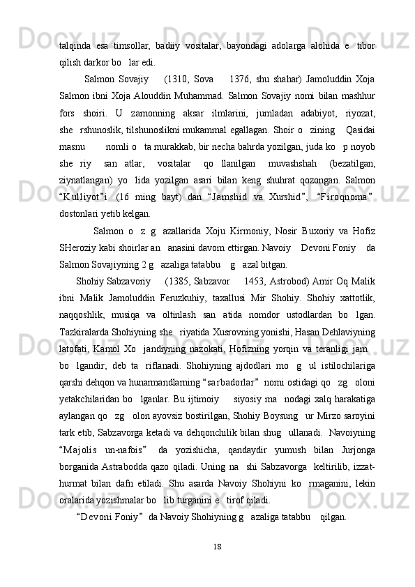 talqinda   esa   timsollar,   badiiy   vositalar,   bayondagi   adolarga   alohida   e tibor
qilish darkor bo lar edi.	

            Salmon   Sovajiy     (1310,   Sova     1376,   shu   shahar)   Jamoluddin   Xoja	
 
Salmon   ibni   Xoja   Alouddin   Muhammad.   Salmon   Sovajiy   nomi   bilan   mashhur
fors   shoiri.   U   zamonning   aksar   ilmlarini,   jumladan   adabiyot,   riyozat,
she rshunoslik, tilshunoslikni mukammal egallagan. Shoir o zining  Qasidai	
  
masnu   nomli o ta murakkab, bir necha bahrda yozilgan, juda ko p noyob	
  
she riy   san atlar,   vositalar   qo llanilgan   muvashshah   (bezatilgan,	
  
ziynatlangan)   yo lida   yozilgan   asari   bilan   keng   shuhrat   qozongan.   Salmon	

K u l liyot i   (16   ming   bayt)   dan   J a m shid   va   Xurshid ,   F i r oqnoma	
     
dostonlari yetib kelgan.
              Salmon   o z   g azallarida   Xoju   Kirmoniy,   Nosir   Buxoriy   va   Hofiz	
 
SHeroziy kabi shoirlar an anasini davom ettirgan. Navoiy  Devoni Foniy  da	
  
Salmon Sovajiyning 2 g azaliga tatabbu  g azal bitgan.
  
         Shohiy Sabzavoriy   (1385, Sabzavor   1453, Astrobod) Amir Oq Malik
 
ibni   Malik   Jamoluddin   Feruzkuhiy,   taxallusi   Mir   Shohiy.   Shohiy   xattotlik,
naqqoshlik,   musiqa   va   oltinlash   san atida   nomdor   ustodlardan   bo lgan.	
 
Tazkiralarda Shohiyning she riyatida Xusrovning yonishi, Hasan Dehlaviyning	

latofati,   Kamol   Xo jandiyning   nazokati,   Hofizning   yorqin   va   teranligi   jam	
 
bo lgandir,   deb   ta riflanadi.   Shohiyning   ajdodlari   mo g ul   istilochilariga	
   
qarshi dehqon va hunarmandlarning  s a r badorlar  nomi ostidagi qo zg oloni	
 	 
yetakchilaridan bo lganlar. Bu ijtimoiy   siyosiy ma nodagi  xalq harakatiga	
  
aylangan qo zg olon ayovsiz bostirilgan, Shohiy Boysung ur Mirzo saroyini	
  
tark etib, Sabzavorga ketadi va dehqonchilik bilan shug ullanadi.   Navoiyning	

M a j olis   un-nafois   da   yozishicha,   qandaydir   yumush   bilan   Jurjonga	
 
borganida   Astrabodda   qazo   qiladi.   Uning   na shi   Sabzavorga     keltirilib,   izzat-	

hurmat   bilan   dafn   etiladi.   Shu   asarda   Navoiy   Shohiyni   ko rmaganini,   lekin	

oralarida yozishmalar bo lib turganini e tirof qiladi.	
 
        D e v oni  Foniy  da Navoiy Shohiyning g azaliga tatabbu  qilgan.	
 	 
18 