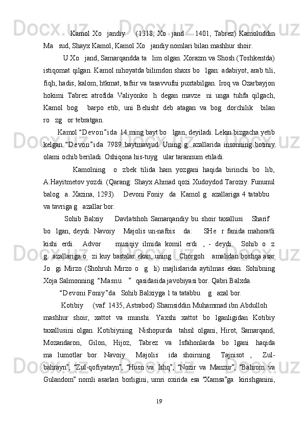                     Kamol   Xo jandiy     (1318,   Xo jand     1401,   Tabrez)   Kamoluddin   
Ma sud, Shayx Kamol, Kamol Xo jandiy nomlari bilan mashhur shoir.	
 
          U Xo jand, Samarqandda ta lim olgan. Xorazm va Shosh (Toshkentda)	
 
istiqomat qilgan. Kamol nihoyatda bilimdon shaxs bo lgan: adabiyot, arab tili,	

fiqh, hadis, kalom, htkmat, tafsir va tasavvufni puxtabilgan. Iroq va Ozarbayjon
hokimi   Tabrez   atrofida   Valiyonko h   degan   mavze ni   unga   tuhfa   qilgach,	
 
Kamol   bog   barpo   etib,   uni   Behisht   deb   atagan   va   bog dorchilik     bilan	
 
ro zg or tebratgan.	
 
          Kamol  D e v on i d a  14 ming bayt bo lgan, deyiladi. Lekin bizgacha yetib	
 	
kelgan   D e von i d a   7989   baytmavjud.   Uning   g azallarida   insonning   botiniy	
 	
olami ochib beriladi. Oshiqona his-tuyg ular tarannum etiladi.	

              Kamolning     o zbek   tilida   ham   yozgani   haqida   birinchi   bo lib,	
 
A.Hayitmetov yozdi. (Qarang: Shayx Ahmad qozi Xudoydod Taroziy. Fununul
balog a. Xazina, 1293).  Devoni Foniy da   Kamol g azallariga 4 tatabbu	
    
va tavriga g azallar bor.	

              Sohib   Balxiy     Davlatshoh   Samarqandiy   bu   shoir   taxallusi   Sharif	
  
bo lgan,   deydi.   Navoiy   Majolis   un-nafois   da:     SHe r   fanida   mahoratli	
    
kishi   erdi.     Advor     musiqiy   ilmida   komil   erdi ,   -   deydi.     Sohib   o z	
  
g azallariga o zi kuy bastalar ekan, uning  Chorgoh  amalidan boshqa asar	
   
Jo gi   Mirzo   (Shohruh   Mirzo   o g li)   majlislarida   aytilmas   ekan.   Sohibning
  
Xoja Salmonning   M a snu  qasidasida javobiyasi bor. Qabri Balxda.	
 	
          D e v oni  Foniy d a   Sohib Balxiyga 1 ta tatabbu  g azal bor.	
 	 
         Kotibiy   (vaf. 1435, Astrabod) Shamsiddin Muhammad ibn Abdulloh 	
 
mashhur   shoir,   xattot   va   munshi.   Yaxshi   xattot   bo lganligidan   Kotibiy	

taxallusini   olgan.   Kotibiyning     Nishopurda     tahsil   olgani,   Hirot,   Samarqand,
Mozandaron,   Gilon,   Hijoz,   Tabrez   va   Isfahonlarda   bo lgani   haqida	

ma lumotlar   bor.   Navoiy   Majolis   ida   shoirning   Tajnisot ,   Zul-	
     
bahrayn ,   Zul-qofiyatayn ,   Husn   va   Ishq ,   Nozir   va   Manzur ,   Bahrom   va	
       
Gulandom   nomli   asarlari   borligini,   umri   oxirida   esa   Xamsa ga     kirishganini,	
  
19 