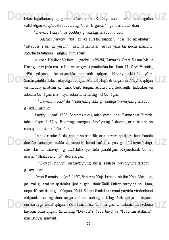 lekin   tugallanmay   qolganini   xabar   qiladi.   Kotibiy   toun     vabo   kasalligidan
vafot etgan va qabri Astrobodning   N o h  guron   go ristonida ekan.	
 	 
            D e v oni  Foniy  da  Kotibiy g azaliga tatabbu i bor.	
 	 
                    Alisher   Navoiy     b a ze   az   zurafoi   zamon ,   b a ze   az   akobir ,	
   	 
t a t abbu i   ba ze   yoron     kabi   sarlavhalar     ostida   yana   bir   necha   mashhur	
 	 
shoirlarga tatabbu  qilgan. Jumladan:	

                Ahmad Hojibek Vafoiy   (vafoti 1495-96, Buxoro). Otasi  Sulton Malik	

Koshg ariy juda ma rifatli va tengsiz siymolardan bo lgan. U 10 yil Hirotda,	
  
1496   yilgacha   Samarqandda   hokimlik   qilgan.   Navoiy   1465-69   yillar
Samarqandda  tahsil olayotgan vaqtda Ahmad Hojibek unga murabbiylik qilgan
va   moddiy   jihatdan   ko mak   berib   turgan.   Ahmad   Hojibek   aqlli,   tadbirkor   va	

adolatli bo lgan, she riyat bilan ham mashg ul bo lgan.	
   
                  D e voni   Foniy d a   Vafoiyning   ikki   g azaliga   Navoiyning   tatabbu	
 	 
g azali mavjud.	

             Sayfiy   (vaf. 1503, Buxoro) shoir, adabiyotshunos.   Buxoro va Hirotda	

tahsil   olgan.   1487   y.   Buxoroga   qaytgan.   Sayfiyning   2   devoni,   aruz   haqida   va
musiqa bobida risolalari  bor.
           A r uz  risolasi  da  she r va shoirlik, aruz qonun-qoidalari bahr hamda	
 	
doiralari   anchayin  sodda   va  ravon   til   hamda   uslubda   yozilgan.  D e von i d agi	
 
she rlar   an anaviy     g azalchilik   yo lida   yaratilgan.   Keyinchalik   bu   xil	
   
asarlar  S h ahrosho b  deb atalgan.	
 	
                      D e v oni  Foniy  da Sayfiyning   bir g azaliga   Navoiyning tatabbu	
 	 
g azali bor.	

           Ismat Buxoriy   (vaf. 1497, Buxoro) Xoja Ismatulloh ibn Xoja Mas ud,	
 
go zal   g azal   va   qasidalar   ijod   qilgan     shoir.Xalil   Sulton   saroyida   bo lgan,	
  
unga 40 qasida bag ishlagan. Xalil Sulton feodallar isyoni paytida zindonband	

etilgandan   so ng   shoir   sargardonlikka   uchragan.   Ulug bek   taxtga   o tirgach,	
  
uni   saroyga   taklif   qilgan,   lekin   Ismat   rozi   bo lmagan.   U   uzlatni,   darveshona	

hayotni   orzu   qilgan.   Shoirning   D e v on i   (800   bayt)   va   I b r ohim   Adham	
   
masnaviysi  mavjud. 
20 
