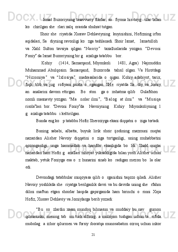                       Ismat   Buxoriyning   tasavvuriy   fikrlar,   so fiyona   his-tuyg ular   bilan 
ko chirilgan she rlari xalq  orasida shuhrat tutgan.	
 
                   Shoir  she riyatida Xusrav  Dehlaviyning   kuyinishini, Hofizning irfon	

aqidalari, Sa diyning ravonligi ko zga tashlanadi. Shoir Ismat,  Ismatulloh	
   
va   Xalil   Sulton   tavsiya   qilgan   N a sriy   taxalluslarida   yozgan.   D e voni	
  
Foniy  da Ismat Buxoriyning bir g azaliga tatabbu  bor.	
	 
                  Kohiy     (1414,   Samarqand,   Miyonkoli     1481,   Agra)     Najmuddin	
 
Muhammad   Abulqosim.   Samarqand,     Buxoroda     tahsil   olgan.   Va   Hirotdagi
N i zomiya   va   I x l osiya   madrasalarida   o qigan.   Kohiy   adabiyot,   tarix,	
   	
fiqh,   tibb   va   jug rofiyani   puxta   o rgangan.   SHe riyatda   Sa diy   va   Jomiy	
   
an analarini   davom   ettirgan.   Bo ston   ga   o xshatma   qilib   Gulafshon	
      
nomli   masnaviy  yozgan.   M a nolar   ilmi ,   B a l og at  ilmi     va    M u siqa	
    	 
risola lari   bor.   Devoni   Foniy da     Navoiyning     Kohiy     Miyonkoliyning   1	
  
g azaliga tatabbu i keltirilgan.   	
 
Bunda eng ko p tatabbu Hofiz Sheroziyga ekani diqqatni o ziga tortadi.	
 
Buning   sababi,   albatta,   buyuk   lirik   shoir   ijodining   mazmuni   nuqtai
nazaridan   Alisher   Navoiy   diqqatini   o ziga   tortganligi,   uning   muhabbatini	

qozonganligi,   unga   hammaslak   va   hamfikr   ekanligida   bo ldi.   Shakl   nuqtai	

nazaridan ham Hofiz g azallari nihoyat yuksakligida bilan yosh Alisher uchun	

maktab,   yetuk   Foniyga   esa   o z   hunarini   sinab   ko radigan   mezon   bo la   olar	
  
edi.
Devondagi  tatabbular  muqoyasa qilib o rganishni  taqozo qiladi. Alisher	

Navoiy yoshlikda she riyatga berilganlik davri va bu davrda uning she rfahm	
 
dilini   maftun   etgan   shoirlar   haqida   gapirganida   ham   birinchi   o rinni   Xoja	

Hofiz, Xusrav Dehlaviy va Jomiylarga berib yozadi:
B u   so zlardin   xasm   mundoq   bilmasun   va   muddaiy   bu   nav   gumon	
	 
qilmasunki,   mening   tab im   turk   alfozig a   muloyim   tushgan   uchun   ta rifida	
  
mubolag a  izhor   qilurmen  va  forsiy   iboratqa   munosabatim  ozroq  uchun  inkor	

21 