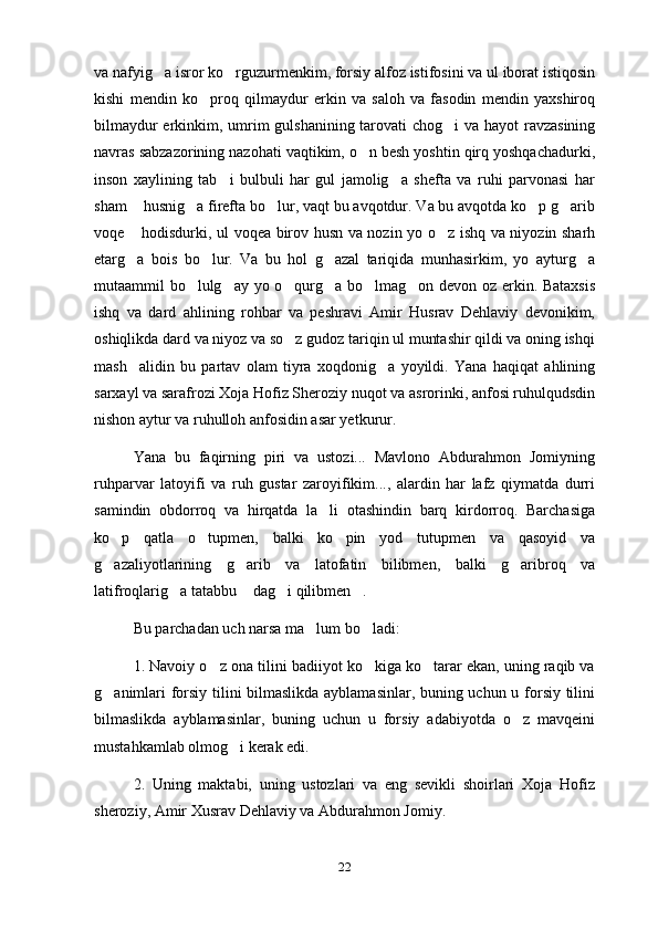 va nafyig a isror ko rguzurmenkim, forsiy alfoz istifosini va ul iborat istiqosin 
kishi   mendin   ko proq   qilmaydur   erkin   va   saloh   va   fasodin   mendin   yaxshiroq	

bilmaydur  erkinkim, umrim  gulshanining tarovati  chog i  va hayot  ravzasining	

navras sabzazorining nazohati vaqtikim, o n besh yoshtin qirq yoshqachadurki,	

inson   xaylining   tab i   bulbuli   har   gul   jamolig a   shefta   va   ruhi   parvonasi   har	
 
sham  husnig a firefta bo lur, vaqt bu avqotdur. Va bu avqotda ko p g arib	
    
voqe  hodisdurki, ul voqea birov husn va nozin yo o z ishq va niyozin sharh
 
etarg a   bois   bo lur.   Va   bu   hol   g azal   tariqida   munhasirkim,   yo   ayturg a
   
mutaammil bo lulg ay yo o qurg a bo lmag on devon oz erkin. Bataxsis	
     
ishq   va   dard   ahlining   rohbar   va   peshravi   Amir   Husrav   Dehlaviy   devonikim,
oshiqlikda dard va niyoz va so z gudoz tariqin ul muntashir qildi va oning ishqi	

mash alidin   bu   partav   olam   tiyra   xoqdonig a   yoyildi.   Yana   haqiqat   ahlining	
 
sarxayl va sarafrozi Xoja Hofiz Sheroziy nuqot va asrorinki, anfosi ruhulqudsdin
nishon aytur va ruhulloh anfosidin asar yetkurur.
Yana   bu   faqirning   piri   va   ustozi...   Mavlono   Abdurahmon   Jomiyning
ruhparvar   latoyifi   va   ruh   gustar   zaroyifikim...,   alardin   har   lafz   qiymatda   durri
samindin   obdorroq   va   hirqatda   la li   otashindin   barq   kirdorroq.   Barchasiga	

ko p   qatla   o tupmen,   balki   ko pin   yod   tutupmen   va   qasoyid   va	
  
g azaliyotlarining   g arib   va   latofatin   bilibmen,   balki   g aribroq   va
  
latifroqlarig a tatabbu  dag i qilibmen .	
   
Bu parchadan uch narsa ma lum bo ladi:	
 
1. Navoiy o z ona tilini badiiyot ko kiga ko tarar ekan, uning raqib va	
  
g animlari forsiy tilini bilmaslikda ayblamasinlar, buning uchun u forsiy tilini	

bilmaslikda   ayblamasinlar,   buning   uchun   u   forsiy   adabiyotda   o z   mavqeini	

mustahkamlab olmog i kerak edi.	

2.   Uning   maktabi,   uning   ustozlari   va   eng   sevikli   shoirlari   Xoja   Hofiz
sheroziy, Amir Xusrav Dehlaviy va Abdurahmon Jomiy.
22 