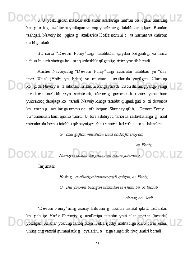 3.   U   yoshligidan   mazkur   uch   shoir   asarlariga   maftun   bo lgan,   ularning
ko p lirik g azallarini yodlagan va eng yaxshilariga tatabbular qilgan. Bundan	
 
tashqari, Navoiy ko pgina g azallarida Hofiz nomini o ta hurmat va ehtirom	
  
ila tilga oladi.
Bu   narsa   D e von   Foniy d agi   tatabbular   qaydan   kelganligi   va   nima	
 
uchun bu uch shoirga ko proq izdoshlik qilganligi sirini yoritib beradi.	

Alisher   Navoiyning   D e voni   Foniy d agi   naziralar   tatabbau   yo   d a r	
  
tavri   Xoja   (Hofiz   yo lidan)   va   muxtara   usullarida   yozilgan.   Ularning	
	 
ko pida Navoiy o z salaflari lirikasini kengaytiradi. Inson dilining yangi-yangi	
 
qirralarini   nurlatib   ziyo   sochtiradi,   ularning   gumanistik   ruhini   yana   ham
yuksakroq darajaga ko taradi. Navoiy kimga tatabbu qilganligini o zi devonda	
 
ko rsatib g azallariga unvon qo yib ketgan. Shunday qilib,  Devoni Foniy	
    
bu tomondan ham ajralib turadi. U fors adabiyoti tarixida sarlavhalarga g azal	

misralarida ham u tatabbu qilinayotgan shoir nomini keltirib o tadi. Masalan:	

G azal guftan musallam shud ba Hofiz shoyad,	

ey Foniy, 
Namoyi choshni daryuza z-on nazmi jahonoro. 
Tarjimasi:
Hofiz g azallariga hamma qoyil qolgan, ey Foniy,	

O sha jahonni bezagan nazmdan sen ham bir oz tilanib	

olsang bo ladi.	

D e v oni   Foniy n i ng   asosiy   tarkibini  g azallar  tashkil   qiladi.   Bulardan	
 	
ko pchiligi   Hofiz   Sheroziy   g azallariga   tatabbu   yoki   ular   tavrida   (tarzida)	
 
yozilgan.  Alisher  yoshligidanoq   Xoja  Hofiz  ijodiy  maktabiga  kirib  borar  ekan,
uning eng yaxshi gumanistik g oyalarini o ziga singdirib rivojlantiri boradi.	
 
23 
