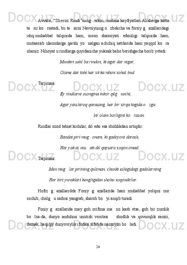 Avvalo,  S h eroz  Rindi n i ng    erkin, rindona kayfiyatlari Alisherga katta 
ta sir ko rsatadi, bu ta sirni Navoiyning o zbekcha va forsiy g azallaridagi	
    
ishq-muhabbat   talqinida   ham,   inson   shaxsiyati   erkinligi   talqinida   ham,
mutaassib   ulamolarga   qarshi   yo nalgan   achchiq   satrlarida   ham   yaqqol   ko ra	
 
olamiz. Nihoyat u rindlarga quyidanicha yuksak baho berishgacha borib yetadi:
Munkiri sahl ba rindon, ki agar dar nigar,
Olame dar tahi har xirka nihon xohal bud.
Tarjimasi:
Ey rindlarni osongina inkor qilg uvchi,	

Agar yaxshiroq qarasang, har bir xirqa tagida o zga	

bir olam borligini ko rasan. 	

Rindlar ozod tabiat kishilar, dil erki esa shohlikdan ortiqdir:
Bandai piri mug onam, ki gadoyoni darash,	

Har yak az vus ati dil qaysaru xoqon omad.

Tarjimasi:
Men mug lar pirining quliman, chunki eshigidagi gadolarning	

Har biri yuraklari kengligidan shohu xoqondirlar.
Hofiz   g azallaridek   Foniy   g azallarida   ham   muhabbat   yolqini   nur	
 
sochib, cholg u sadosi yangrab, sharob bo yi anqib turadi.
 
Foniy   g azallarida   may   goh   orifona   ma no   kasb   etsa,   goh   bir   zumlik
 
bo lsa-da,   dunyo   anduhini   unutish   vositasi     shodlik   va   quvnoqlik   ramzi,	
 
demak, haqiqiy dunyoviylik ifodasi sifatida namoyon bo ladi.	

24 