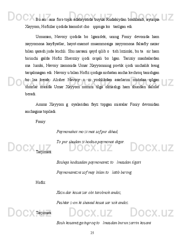 Bu   an ana   fors-tojik   adabiyotida   buyuk   Rudakiydan   boshlanib,   ayniqsa
Xayyom, Hofizlar ijodida kamolot cho qqisiga ko tarilgan edi.	
 
Umuman,   Navoiy   ijodida   bo lganidek,   uning   Foniy   devonida   ham

xayyomona   kayfiyatlar,   hayot-mamot   muammosiga   xayyomona   falsafiy   nazar
bilan qarash juda kuchli. Shu narsani qayd qilib o tish lozimki, bu ta sir ham	
 
birinchi   galda   Hofiz   Sheroziy   ijodi   orqali   bo lgan.   Tarixiy   manbalardan

ma lumki,   Navoiy   zamonida   Umar   Xayyomning   poetik   ijodi   unchalik   keng	

tarqalmagan edi. Navoiy u bilan Hofiz ijodiga nisbatan ancha kechroq tanishgan
bo lsa   kerak.   Alisher   Navoiy   o zi   yoshlikdan   asarlarini   mutolaa   qilgan
 
shoirlar   orasida   Umar   Xayyom   nomini   tilga   olmasligi   ham   shundan   dalolat
beradi.
Ammo   Xayyom   g oyalaridan   fayz   topgan   misralar   Foniy   devonidan	

anchagina topiladi.
Foniy:
Paymonahoi mo zi mai sof pur dihed,
To pur shudan zi hodisa paymonai digar.
Tarjimasi:
Boshqa hodisadan paymonamiz to lmasdan ilgari	

Paymonamizni sof may bilan to latib bering.	

Hofiz:
Xezu dar kosai zar obi tarobnok andoz,
Peshtar z-on ki shavad kosai sar xok andoz.
Tarjimasi:
Bosh kosamizga tuproq to lmasdan burun zarrin kosani 	

25 