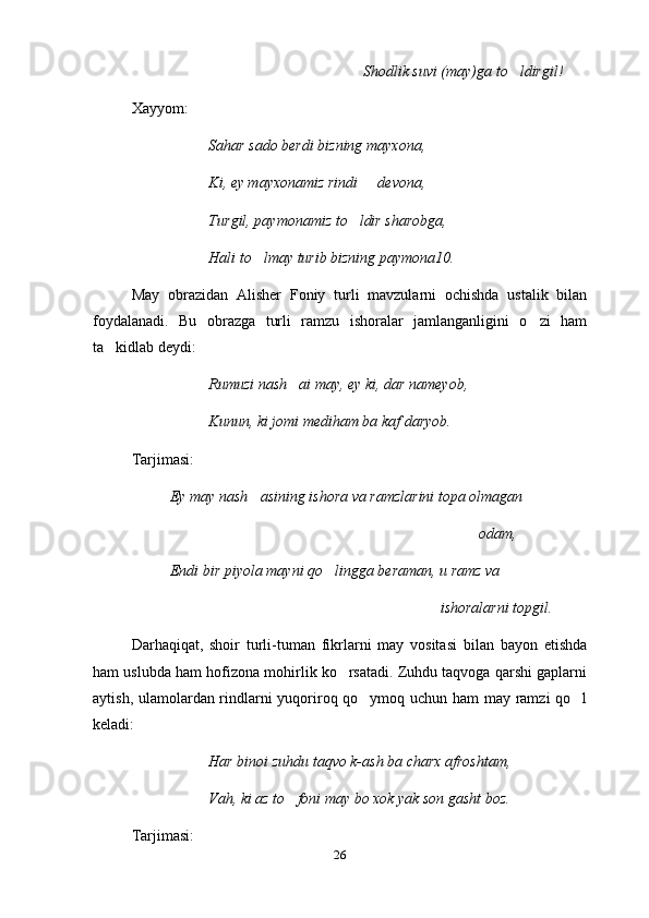 Shodlik suvi (may)ga to ldirgil!
Xayyom:
Sahar sado berdi bizning mayxona,
Ki, ey mayxonamiz rindi   devona,	

Turgil, paymonamiz to ldir sharobga,	

Hali to lmay turib bizning paymona10.	

May   obrazidan   Alisher   Foniy   turli   mavzularni   ochishda   ustalik   bilan
foydalanadi.   Bu   obrazga   turli   ramzu   ishoralar   jamlanganligini   o zi   ham	

ta kidlab deydi:	

Rumuzi nash ai may, ey ki, dar nameyob,	

Kunun, ki jomi mediham ba kaf daryob.
Tarjimasi:
Ey may nash asining ishora va ramzlarini topa olmagan	

             odam,
Endi bir piyola mayni qo lingga beraman, u ramz va 	

ishoralarni topgil.
Darhaqiqat,   shoir   turli-tuman   fikrlarni   may   vositasi   bilan   bayon   etishda
ham uslubda ham hofizona mohirlik ko rsatadi. Zuhdu taqvoga qarshi gaplarni	

aytish, ulamolardan rindlarni yuqoriroq qo ymoq uchun ham may ramzi qo l	
 
keladi:
Har binoi zuhdu taqvo k-ash ba charx afroshtam,
Vah, ki az to foni may bo xok yak son gasht boz.	

Tarjimasi:
26 