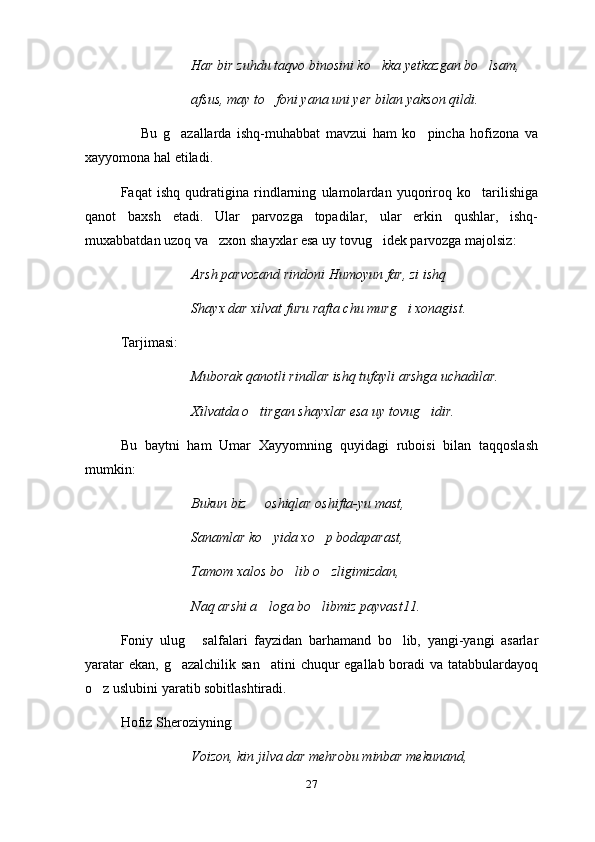 Har bir zuhdu taqvo binosini ko kka yetkazgan bo lsam, 
afsus, may to foni yana uni yer bilan yakson qildi.	

                    Bu   g azallarda   ishq-muhabbat   mavzui   ham   ko pincha   hofizona   va	
 
xayyomona hal etiladi.
Faqat   ishq   qudratigina   rindlarning   ulamolardan   yuqoriroq   ko tarilishiga	

qanot   baxsh   etadi.   Ular   parvozga   topadilar,   ular   erkin   qushlar,   ishq-
muxabbatdan uzoq va zxon shayxlar esa uy tovug idek parvozga majolsiz:	
 
Arsh parvozand rindoni Humoyun far, zi ishq
Shayx dar xilvat furu rafta chu murg i xonagist.	

Tarjimasi:
Muborak qanotli rindlar ishq tufayli arshga uchadilar.
Xilvatda o tirgan shayxlar esa uy tovug idir.	
 
Bu   baytni   ham   Umar   Xayyomning   quyidagi   ruboisi   bilan   taqqoslash
mumkin:
Bukun biz   oshiqlar oshifta-yu mast,

Sanamlar ko yida xo p bodaparast,	
 
Tamom xalos bo lib o zligimizdan,	
 
Naq arshi a loga bo libmiz payvast11.	
 
Foniy   ulug   salfalari   fayzidan   barhamand   bo lib,   yangi-yangi   asarlar	
 
yaratar  ekan, g azalchilik san atini  chuqur  egallab boradi  va tatabbulardayoq	
 
o z uslubini yaratib sobitlashtiradi.	

Hofiz S h eroziyning:
Voizon, kin jilva dar mehrobu minbar mekunand,
27 