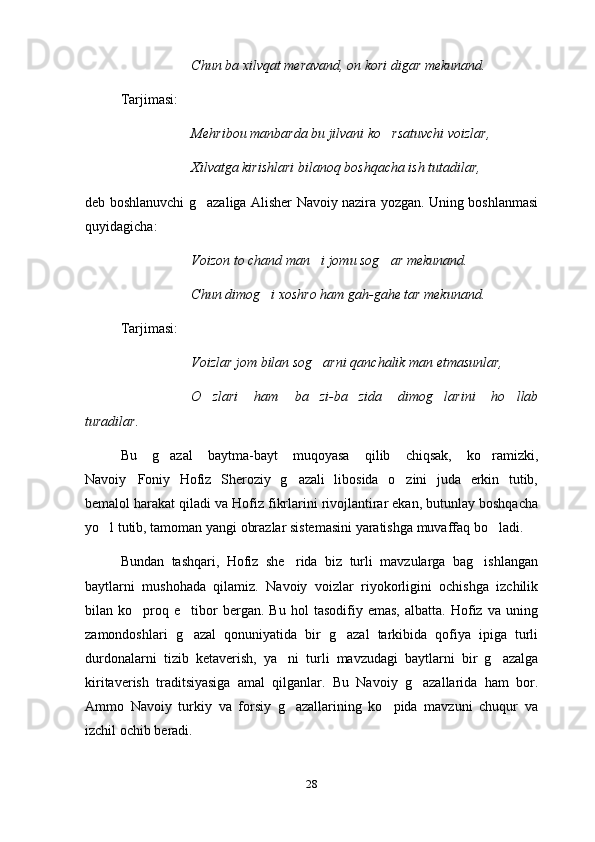 Chun ba xilvqat meravand, on kori digar mekunand.
Tarjimasi:
Mehribou manbarda bu jilvani ko rsatuvchi voizlar,
Xilvatga kirishlari bilanoq boshqacha ish tutadilar, 	

deb boshlanuvchi g azaliga Alisher Navoiy nazira yozgan. Uning boshlanmasi	

quyidagicha:
Voizon to chand man i jomu sog ar mekunand.	
 
Chun dimog i xoshro ham gah-gahe tar mekunand.	

Tarjimasi:
Voizlar jom bilan sog arni qanchalik man etmasunlar,	

O zlari   ham   ba zi-ba zida   dimog larini   ho llab	
    
turadilar.
Bu   g azal   baytma-bayt   muqoyasa   qilib   chiqsak,   ko ramizki,	
 
Navoiy Foniy   Hofiz   Sheroziy   g azali   libosida   o zini   juda   erkin   tutib,	
  
bemalol harakat qiladi va Hofiz fikrlarini rivojlantirar ekan, butunlay boshqacha
yo l tutib, tamoman yangi obrazlar sistemasini yaratishga muvaffaq bo ladi.	
 
Bundan   tashqari,   Hofiz   she rida   biz   turli   mavzularga   bag ishlangan	
 
baytlarni   mushohada   qilamiz.   Navoiy   voizlar   riyokorligini   ochishga   izchilik
bilan  ko proq  e tibor   bergan.   Bu   hol   tasodifiy   emas,   albatta.   Hofiz   va   uning	
 
zamondoshlari   g azal   qonuniyatida   bir   g azal   tarkibida   qofiya   ipiga   turli	
 
durdonalarni   tizib   ketaverish,   ya ni   turli   mavzudagi   baytlarni   bir   g azalga	
 
kiritaverish   traditsiyasiga   amal   qilganlar.   Bu   Navoiy   g azallarida   ham   bor.	

Ammo   Navoiy   turkiy   va   forsiy   g azallarining   ko pida   mavzuni   chuqur   va	
 
izchil ochib beradi.
28 