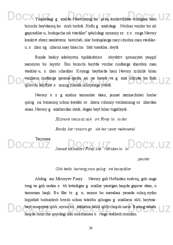 Yuqoridagi   g azalda   Naoviyning   ko proq   konkretlikka   erishgani   ham 
birinchi baytdanoq ko rinib turibdi. Hofiz g azalidagi  Nechun voizlar bir xil	
  
gapiradilar-u, boshqacha ish tutadilar  qabilidagi umumiy so z o rniga Navoiy	
	 
konkret obraz xarakterini  tasvirlab, ular boshqalarga may ichishni man etadilar-
u, o zlari og izlarini may bilan ho llab turadilar, deydi.	
  
Bunda   badiiy   adabiyotni   tipiklashtirio   obyektiv   qonuniyati   yaqqol	

namoyon   bo layotir.   Shu   birinchi   baytda   voizlar   rindlarga   sharobni   man	

etadilar-u,   o zlari   ichadilar.   Keyingi   baytlarda   ham   Navoiy   izchilik   bilan

voizlarni   rindlarga   qarama-qarshi   qo ya   boradi   va   g azal   oxirida   bu   fosh	
 
qiluvchi kayfiyat o zining yuksak nihoyasiga yetadi.	

Navoiy   o z   g azalini   tamomlar   ekan,   jannat   xazinachilari   hurlar	
 
qulog ini   bezamoq   uchun   kerakli   so zlarni   ruhoniy   voizlarining   so zlaridan	
  
emas, Navoiy g azallaridan oladi, degan bayt bilan tugallaydi:	

Xozinoni ravza az ash ori Foniy la lu dur.	
 
Burda, bar ruxsoru go shi hur zevar mekunand.

Tarjimasi:
Jannat xazinalari Foniy she rlaridan la lu	
 
javohir
   Olib ketib, hurning yuzu qulog ini bezaydilar.	

Abdug ani Mirzoyev Foniy   Navoiy goh Hofuzdan sustroq, goh unga	
 
teng  va   goh   undan  o tib   ketadigan  g azallar   yaratgan  haqida   gapirar   ekan,   u	
 
tamoman   haqli.   Bu   fikr   to g ri,   ammo   bu   masalani   yanada   ochiq-oydin	
 
hujjatlab   tushuntirib   berish   uchun   tatabbu   qilingan   g azallarni   olib,   baytma-	

bayt muqoyasi qilib, ayrim bo laklarini tahlil qilib chiqish zarur. Buning sababi	

haqida hozircha quyidagi ikki mulohazani o rtaga tashlash mumkin.	

29 