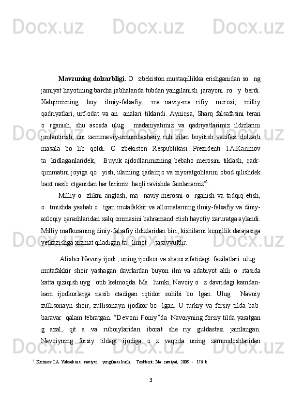 Mavzuning dolzarbligi.   O zbekiston mustaqillikka erishganidan so ng 
jamiyat hayotining barcha jabhalarida tubdan yangilanish  jarayoni  ro y  berdi.	

Xalqimizning   boy   ilmiy-falsafiy,   ma naviy-ma rifiy   merosi,   milliy	
 
qadriyatlari,   urf-odat   va   an analari   tiklandi.   Ayniqsa,   Sharq   falsafasini   teran	

o rganish,   shu   asosda   ulug   madaniyatimiz   va   qadriyatlarimiz   ildizlarini	
 
jonlantirish,   uni   zamonaviy-umumbashariy   ruh   bilan   boyitish   vazifasi   dolzarb
masala   bo lib   qoldi.   O zbekiston   Respublikasi   Prezidenti   I.A.Karimov	
 
ta kidlaganlaridek,   Buyuk   ajdodlarimizning   bebaho   merosini   tiklash,   qadr-	
 
qimmatini joyiga qo yish, ularning qadamjo va ziyoratgohlarini obod qilishdek	

baxt nasib etganidan har birimiz  haqli ravishda faxrlanamiz	
 1
.
Milliy   o zlikni   anglash,   ma naviy   merosni   o rganish   va   tadqiq   etish,	
  
o tmishda yashab o tgan mutafakkir va allomalarning ilmiy-falsafiy va diniy-	
 
axloqiy qarashlaridan xalq ommasini bahramand etish hayotiy zaruratga aylandi.
Milliy mafkuraning diniy-falsafiy ildizlaridan biri, kishilarni komillik darajasiga
yetkazishga xizmat qiladigan ta limot   tasavvufdir.	
 
 Alisher Navoiy ijodi , uning ijodkor va shaxs sifatidagi  fazilatlari  ulug	

mutafakkir   shoir   yashagan   davrlardan   buyon   ilm   va   adabiyot   ahli   o rtasida	

katta qiziqish uyg otib kelmoqda. Ma lumki, Navoiy o z davridagi kamdan-	
  
kam   ijodkorlarga   nasib   etadigan   iqtidor   sohibi   bo lgan.   Ulug   Navoiy	
 
zullisonayn   shoir,   zullisonayn   ijodkor   bo lgan.   U   turkiy   va   forsiy   tilda   bab-	

baravar   qalam tebratgan.  D e voni  Foniy d a  Navoiyning forsiy tilda yaratgan	
 
g azal,   qit a   va   ruboiylaridan   iborat   she riy   guldastasi   jamlangan.	
  
Navoiyning   forsiy   tildagi   ijodiga   o z   vaqtida   uning   zamondoshlaridan	

1
   Karimov I.A. Yuksak ma naviyat   yengilmas kuch.   Toshkent: Ma naviyat,  200	
    9 . -   176  b. 
3 