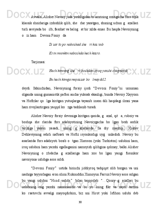 Avvalo, Alisher Navoiy juda yoshligidan to umrining oxirigacha fors-tojik
klassik shoirlariga izdoshlik qilib, she rlar yaratgan, shuning uchun g azallari 
turli saviyada bo ilb, fasohat va balog at bir xilda emas. Bu haqda Navoiyning	
 
o zi ham  Devoni Foniy da	
  
Zi sar to po naboshad she ri kas xub	

Ki in mumkin naboshda hech kasro.
Tarjimasi:
Hech kimning she ri boshdan-oyoq yaxshi chiqmaydi,	

Bu hech kimga muyassar bo lmaydi12. 	

deydi.   Ikkinchidan,   Navoiyning   forsiy   ijodi   D e voni   Foniy n i   umuman	
 
olganda uning gumanistik pafosi ancha yuksak ekanligi, bunda Navoiy Xayyom
va   Hofizlar   qo lga   kiritgan   yutuqlarga   tayanib   inson   dili   haqidagi   ilmni   yana	

ham rivojlantirgani yaqqol ko zga tashlanib turadi.	

Alisher Navoiy forsiy devoniga kiritgan qasida, g azal, qit a, ruboiy va	
 
boshqa   she rlarida   fors   adabiyotining   Navoiygacha   bo lgan   besh   asrlik	
 
tarixiga   yakun   yasadi,   uning   g azallarida   Sa diy   mantiqi,   Xusrav	
 
Dehlaviyning   sehrli   nafosati   va   Hofiz   isyonkorligi   uyg unlashdi.   Navoiy   bu	

asarlarida fors adabiyoti bosib o tgan Xuroson (yoki Turkiston) uslubini ham,	

iroq uslubini ham yaxshi egallaganini namoyish qilibgina qolmay, balki Alisher
Navoiyning   o zbekcha   g azallariga   ham   xos   bo lgan   yangi   fusunkor	
  
navoiyona uslubga asos soldi.
D e v oni   Foniy   ustida   birinchi   jiddiyroq   tadqiqot   olib   borgan   va   uni	
 
nashrga tayyorlagan eron olimi Ruknuddin Xumoyun Farrux Navoiy asos solgan
bu   yangi   uslubni   H i nd   uslubi   bilan   taqqoslab:   . . .Qoniy   g azallari   bu	
  	
uslubning   eng   yaxshi   namunasidir   va   bu   yo lning   fikr   va   xayol   tarzini	

ko rsatuvchi   avvalgi   mayoqdirkim,   biz   uni   Hirot   yoki   Isfihon   uslubi   deb	

30 