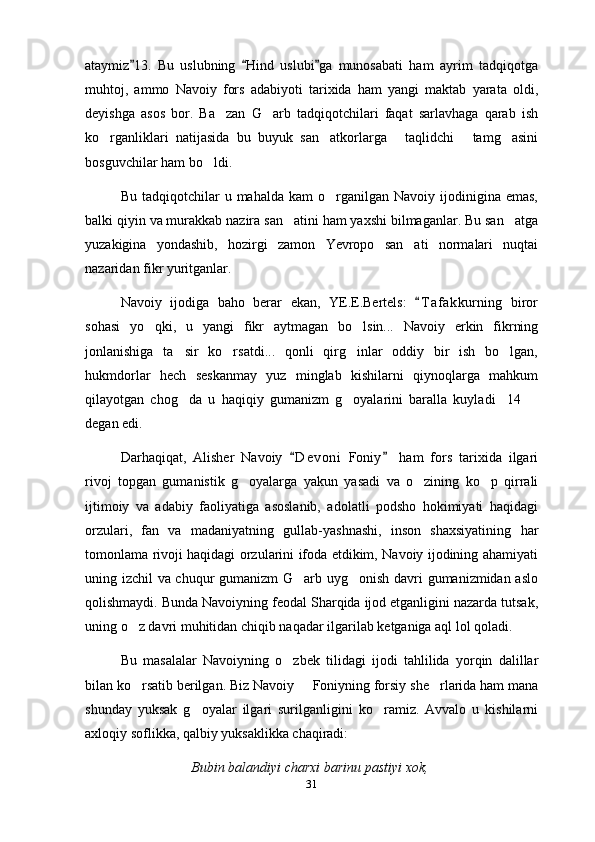ataymiz 13.   Bu   uslubning   Hind   uslubi ga   munosabati   ham   ayrim   tadqiqotga  
muhtoj,   ammo   Navoiy   fors   adabiyoti   tarixida   ham   yangi   maktab   yarata   oldi,
deyishga   asos   bor.   Ba zan   G arb   tadqiqotchilari   faqat   sarlavhaga   qarab   ish	
 
ko rganliklari   natijasida   bu   buyuk   san atkorlarga   taqlidchi   tamg asini	
    
bosguvchilar ham bo ldi.	

Bu  tadqiqotchilar   u  mahalda  kam  o rganilgan  Navoiy  ijodinigina  emas,	

balki qiyin va murakkab nazira san atini ham yaxshi bilmaganlar. Bu san atga	
 
yuzakigina   yondashib,   hozirgi   zamon   Yevropo   san ati   normalari   nuqtai	

nazaridan fikr yuritganlar.
Navoiy   ijodiga   baho   berar   ekan,   YE.E.Bertels:   T a f akkurning   biror	

sohasi   yo qki,   u   yangi   fikr   aytmagan   bo lsin...   Navoiy   erkin   fikrning	
 
jonlanishiga   ta sir   ko rsatdi...   qonli   qirg inlar   oddiy   bir   ish   bo lgan,	
   
hukmdorlar   hech   seskanmay   yuz   minglab   kishilarni   qiynoqlarga   mahkum
qilayotgan   chog da   u   haqiqiy   gumanizm   g oyalarini   baralla   kuyladi 14  
   
degan edi.
Darhaqiqat,   Alisher   Navoiy   D e voni   Foniy   ham   fors   tarixida   ilgari	
 
rivoj   topgan   gumanistik   g oyalarga   yakun   yasadi   va   o zining   ko p   qirrali	
  
ijtimoiy   va   adabiy   faoliyatiga   asoslanib,   adolatli   podsho   hokimiyati   haqidagi
orzulari,   fan   va   madaniyatning   gullab-yashnashi,   inson   shaxsiyatining   har
tomonlama rivoji haqidagi orzularini ifoda etdikim, Navoiy ijodining ahamiyati
uning izchil va chuqur gumanizm G arb uyg onish davri gumanizmidan aslo	
 
qolishmaydi. Bunda Navoiyning feodal Sharqida ijod etganligini nazarda tutsak,
uning o z davri muhitidan chiqib naqadar ilgarilab ketganiga aql lol qoladi.	

Bu   masalalar   Navoiyning   o zbek   tilidagi   ijodi   tahlilida   yorqin   dalillar	

bilan ko rsatib berilgan. Biz Navoiy   Foniyning forsiy she rlarida ham mana	
  
shunday   yuksak   g oyalar   ilgari   surilganligini   ko ramiz.   Avvalo   u   kishilarni	
 
axloqiy soflikka, qalbiy yuksaklikka chaqiradi:
Bubin balandiyi charxi barinu pastiyi xok,
31 