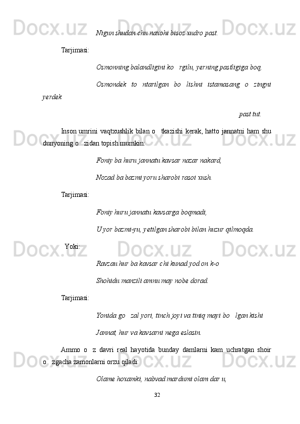 Nigun shudan chu naxohi bisoz xudro past.
Tarjimasi:
Osmonning balandligini ko rgilu, yerning pastligiga boq,
Osmondek   to ntarilgan   bo lishni   istamasang   o zingni	
  
yerdek
past tut.
Inson umrini  vaqtxushlik bilan o tkazishi  kerak, hatto jannatni  ham  shu	

dunyoning o zidan topish mumkin: 	

Foniy ba huru jannatu kavsar nazar nakard,
Nozad ba bazmi yoru sharobi rasoi xush.
Tarjimasi:
Foniy huru jannatu kavsarga boqmadi,
U yor bazmi-yu, yetilgan sharobi bilan huzur qilmoqda.
     Yoki:
Ravzau hur ba kavsar chi kunad yod on k-o	

Shohidu manzili amnu may nobe dorad.
Tarjimasi:
Yonida go zal yori, tinch joyi va tiniq mayi bo lgan kishi	
 
Jannat, hur va kavsarni nega eslasin.
Ammo   o z   davri   real   hayotida   bunday   damlarni   kam   uchratgan   shoir	

o zgacha zamonlarni orzu qiladi:	

Olame hoxamki, nabvad mardumi olam dar u,
32 