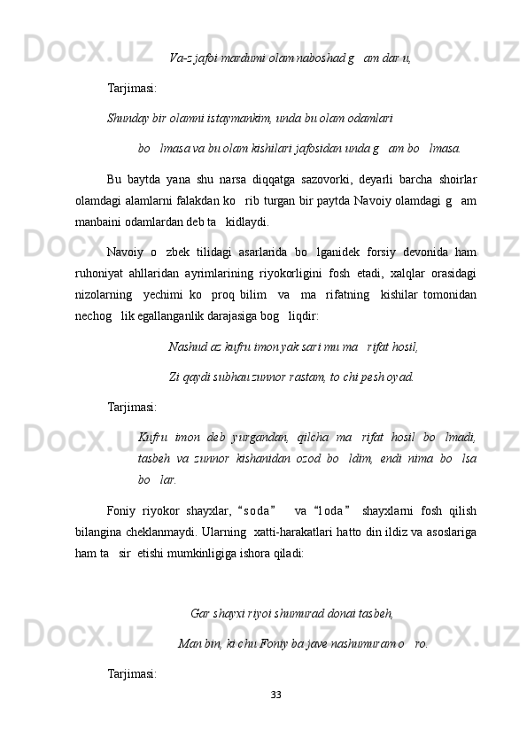 Va-z jafoi mardumi olam naboshad g am dar u,
Tarjimasi:
Shunday bir olamni istaymankim, unda bu olam odamlari
bo lmasa va bu olam kishilari jafosidan unda g am bo lmasa.	
  
  Bu   baytda   yana   shu   narsa   diqqatga   sazovorki,   deyarli   barcha   shoirlar
olamdagi alamlarni falakdan ko rib turgan bir paytda Navoiy olamdagi g am	
 
manbaini odamlardan deb ta kidlaydi.	

Navoiy   o zbek   tilidagi   asarlarida   bo lganidek   forsiy   devonida   ham	
 
ruhoniyat   ahllaridan   ayrimlarining   riyokorligini   fosh   etadi,   xalqlar   orasidagi
nizolarning     yechimi   ko proq   bilim     va     ma rifatning     kishilar   tomonidan	
 
nechog lik egallanganlik darajasiga bog liqdir:	
 
Nashud az kufru imon yak sari mu ma rifat hosil,	

Zi qaydi subhau zunnor rastam, to chi pesh oyad.
Tarjimasi:
Kufru   imon   deb   yurgandan,   qilcha   ma rifat   hosil   bo lmadi,
 
tasbeh   va   zunnor   kishanidan   ozod   bo ldim,   endi   nima   bo lsa	
 
bo lar.	

Foniy   riyokor   shayxlar,   s o d a     va   l o da   shayxlarni   fosh   qilish	
   
bilangina cheklanmaydi. Ularning   xatti-harakatlari hatto din ildiz va asoslariga
ham ta sir  etishi mumkinligiga ishora qiladi:	
  
                           Gar shayxi riyoi shumurad donai tasbeh,
   Man bin, ki chu Foniy ba jave nashumuram o ro.	

Tarjimasi:
33 