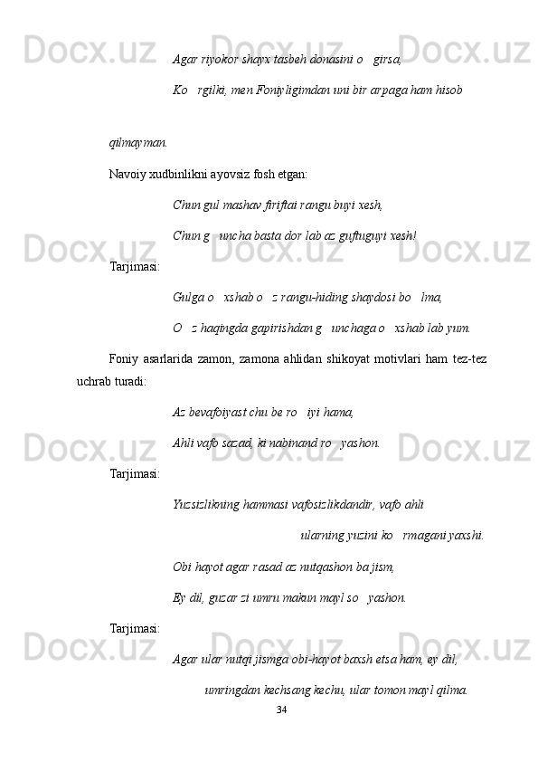 Agar riyokor shayx tasbeh donasini o girsa,
Ko rgilki, men Foniyligimdan uni bir arpaga ham hisob	

qilmayman.
  Navoiy xudbinlikni ayovsiz fosh etgan:
Chun gul mashav firiftai rangu buyi xesh,
Chun g uncha basta dor lab az guftuguyi xesh!	

Tarjimasi:
Gulga o xshab o z rangu-hiding shaydosi bo lma,
  
O z haqingda gapirishdan g unchaga o xshab lab yum.	
  
Foniy   asarlarida   zamon,   zamona   ahlidan   shikoyat   motivlari   ham   tez-tez
uchrab turadi:
Az bevafoiyast chu be ro iyi hama,	

Ahli vafo sazad, ki nabinand ro yashon.	

Tarjimasi:
Yuzsizlikning hammasi vafosizlikdandir, vafo ahli
ularning yuzini ko rmagani yaxshi.	

Obi hayot agar rasad az nutqashon ba jism,
Ey dil, guzar zi umru makun mayl so yashon.	

Tarjimasi:
Agar ular nutqi jismga obi-hayot baxsh etsa ham, ey dil,
umringdan kechsang kechu, ular tomon mayl qilma.
34 