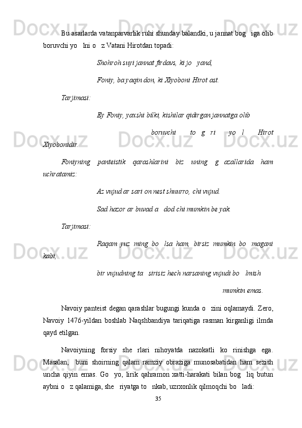 Bu asarlarda vatanparvarlik ruhi shunday balandki, u jannat bog iga olib
boruvchi yo lni o z Vatani Hirotdan topadi:	
 
Shohroh suyi jannat firdavs, ki jo yand,	

Foniy, ba yaqin don, ki Xiyoboni Hirot ast.
Tarjimasi:
Ey Foniy, yaxshi bilki, kishilar qidirgan jannatga olib
boruvchi   to g ri   yo l   Hirot
  
Xiyobonidir.
Foniyning   panteistik   qarashlarini   biz   uning   g azallarida   ham	

uchratamiz:
Az vujud ar sari on nest shuurro, chi vujud.
Sad hazor ar buvad a dod chi mumkin be yak.	

Tarjimasi:
Raqam   yuz   ming   bo lsa   ham,   birsiz   mumkin   bo magani
 
kabi,
bir vujudning ta sirisiz hech narsaning vujudi bo lmish	
 
mumkin emas.
Navoiy panteist degan qarashlar bugungi kunda o zini oqlamaydi. Zero,	

Navoiy   1476-yildan   boshlab   Naqshbandiya   tariqatiga   rasman   kirganligi   ilmda
qayd etilgan.  
Navoiyning   forsiy   she rlari   nihoyatda   nazokatli   ko rinishga   ega.	
 
Masalan,     buni   shoirning   qalam   ramziy   obraziga   munosabatidan   ham   sezish
uncha   qiyin   emas.   Go yo,   lirik   qahramon   xatti-harakati   bilan   bog liq   butun	
 
aybni o z qalamiga, she riyatga to nkab, uzrxonlik qilmoqchi bo ladi:	
   
35 