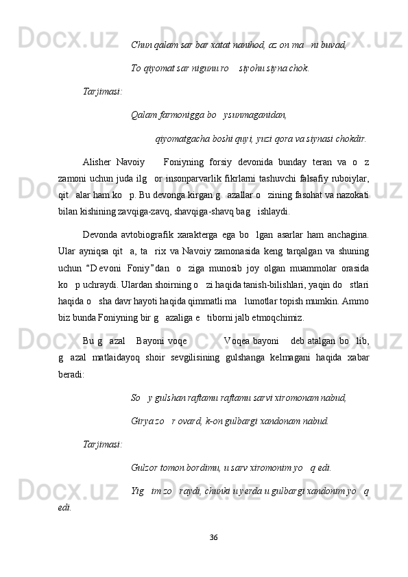 Chun qalam sar bar xatat nanihod, az on ma ni buvad,
To qiyomat sar nigunu ro  siyohu siyna chok.	

Tarjimasi:
Qalam farmonigga bo ysunmaganidan,	

qiyomatgacha boshi quyi, yuzi qora va siynasi chokdir.
Alisher   Navoiy     Foniyning   forsiy   devonida   bunday   teran   va   o z	
 
zamoni  uchun juda ilg or  insonparvarlik fikrlarni  tashuvchi  falsafiy  ruboiylar,

qit alar ham ko p. Bu devonga kirgan g azallar o zining fasohat va nazokati	
   
bilan kishining zavqiga-zavq, shavqiga-shavq bag ishlaydi.	

Devonda   avtobiografik   xarakterga   ega   bo lgan   asarlar   ham   anchagina.

Ular   ayniqsa   qit a,   ta rix   va   Navoiy   zamonasida   keng   tarqalgan   va   shuning	
 
uchun   D e v oni   Foniy d a n   o ziga   munosib   joy   olgan   muammolar   orasida	
 	
ko p uchraydi. Ulardan shoirning o zi haqida tanish-bilishlari, yaqin do stlari	
  
haqida o sha davr hayoti haqida qimmatli ma lumotlar topish mumkin. Ammo	
 
biz bunda Foniyning bir g azaliga e tiborni jalb etmoqchimiz.	
 
Bu   g azal   Bayoni   voqe     Voqea   bayoni   deb   atalgan   bo lib,	
      
g azal   matlaidayoq   shoir   sevgilisining   gulshanga   kelmagani   haqida   xabar	

beradi:
So y gulshan raftamu raftamu sarvi xiromonam nabud,	

Girya zo r ovard, k-on gulbargi xandonam nabud.	

Tarjimasi:
Gulzor tomon bordimu, u sarv xiromonim yo q edi.	

Yig im zo raydi, chunki u yerda u gulbargi xandonim yo q	
  
edi.
36 