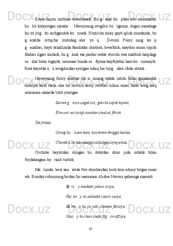 Keyin   hijron   azoblari   tasvirlanadi.   Bu   g azal   ko pdan   beri   munozarali 
bo lib kelayotgan masala   Navoiyning sevgilisi bo lganmi, degan masalaga	
  
bir oz yog du sochgandek ko rinadi. Hozircha shuni qayd qilish mumkinki, bu	
 
g azalda   ortiqcha   mubolag alar   yo q.   Devoni   Foniy ning   ko p	
     
g azallari, bayti taxallusida fanolikka chorlash, bevafolik, maydon omon topish

fikrlari ilgari suriladi, bu g azal esa parilar rashk etuvchi real mahbub haqidagi	

so zlar bilan tugaydi, umuman bunda so fiyona kayfiyatlar ham ko rinmaydi.	
  
Real hayotda o z sevgilisidan ayrilgan oshiq his-tuyg ulari ifoda etiladi.	
 
Navoiyning   forsiy   asarlari   tili   o zining   sodda   uslubi   bilan   gumanistik	

mohiyat kasb etadi, ular bir xovuch saroy estetlari uchun emas, balki keng xalq
ommasini nazarda tutib yozilgan.
Saram g izon sagat soz, garchi saydi tuyam,	

Kim oni na loyiqi ovextan shud az fitrok.
Tarjimasi:
Oving bo lsam ham, boshimni itingga tashla,

Chunki u ov tasmasiga osilishga loyiq emas.
Ovchilar   hayotidan   olingan   bu   detaldan   shoir   juda   ustalik   bilan
foydalangani ko rinib turibdi.	

Ma lumki, tarsi san atida fors shoirlaridan hech kim ruboiy bitgan emas	
 
edi. Bunday ruboiyning birdan-bir namunasi Alisher Navoiy qalamiga mansub:
Ey ro y kavkabi jahon oroye,	

Vey bo y tu ashhabi ravon osoye.

Be mo y tu, yo rab, chunon farsoye,

Giso y tu chun shabi fig on afzoye.
 
37 