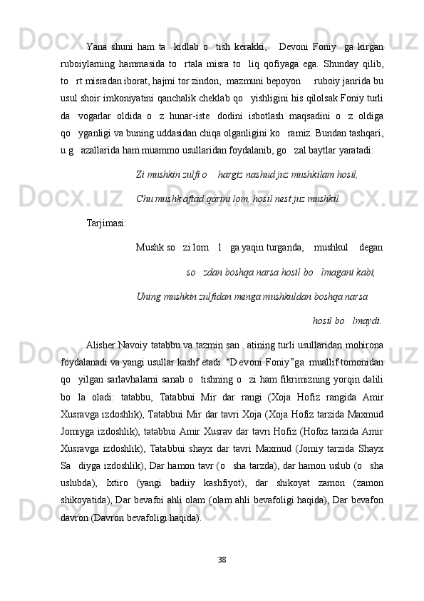 Yana   shuni   ham   ta kidlab   o tish   kerakki,   Devoni   Foniy ga   kirgan   
ruboiylarning   hammasida   to rtala   misra   to liq   qofiyaga   ega.   Shunday   qilib,	
 
to rt misradan iborat, hajmi tor zindon,  mazmuni bepoyon   ruboiy janrida bu	
 
usul shoir imkoniyatini qanchalik cheklab qo yishligini his qilolsak Foniy turli	

da vogarlar   oldida   o z   hunar-iste dodini   isbotlash   maqsadini   o z   oldiga	
   
qo yganligi va buning uddasidan chiqa olganligini ko ramiz. Bundan tashqari,
 
u g azallarida ham muammo usullaridan foydalanib, go zal baytlar yaratadi:
 
Zi mushkin zulfi o  hargiz nashud juz mushkilam hosil,	

Chu mushk aftad qarini lom, hosil nest juz mushkil.
Tarjimasi:
Mushk so zi lom  l ga yaqin turganda,  mushkul  degan	
    
so zdan boshqa narsa hosil bo lmagani kabi,	
 
Uning mushkin zulfidan menga mushkuldan boshqa narsa
hosil bo lmaydi.	

Alisher Navoiy tatabbu va tazmin san atining turli usullaridan mohirona	

foydalanadi va yangi usullar kashf etadi.  D e voni  Foniy g a  muallif tomonidan	
 
qo yilgan sarlavhalarni sanab o tishning o zi ham fikrimizning yorqin dalili	
  
bo la   oladi:   tatabbu,   Tatabbui   Mir   dar   rangi   (Xoja   Hofiz   rangida   Amir

Xusravga izdoshlik), Tatabbui Mir dar tavri Xoja (Xoja Hofiz tarzida Maxmud
Jomiyga izdoshlik), tatabbui  Amir  Xusrav dar  tavri Hofiz (Hofoz tarzida Amir
Xusravga   izdoshlik),   Tatabbui   shayx   dar   tavri   Maxmud   (Jomiy   tarzida   Shayx
Sa diyga izdoshlik), Dar hamon tavr (o sha tarzda), dar hamon uslub (o sha
  
uslubda),   Ixtiro   (yangi   badiiy   kashfiyot),   dar   shikoyat   zamon   (zamon
shikoyatida), Dar bevafoi ahli olam (olam ahli bevafoligi haqida), Dar bevafon
davron (Davron bevafoligi haqida).
38 