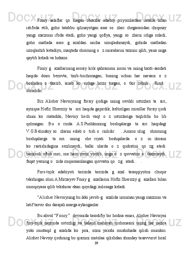Foniy   salaflar   qo llagan   obrazlar   adabiy   priyomlardan   ustalik   bilan
istifoda   etib,   goho   tatabbu   qilinayotgan   asar   so zlari   chegarasidan   chiqmay	

yangi   mazmun   ifoda   etadi,   goho   yangi   qofiya,   yangi   so zlarni   ishga   soladi,	

goho   matlada   asos   g azaldan   uncha   uzoqlashmaydi,   gohida   matladan	

uzoqlashib ketadiyu, maqtada shoirning o z misralarini tazmin qilib, yana unga	

qaytib keladi va hokazo.
Foniy g azallarining asosiy lirik qahramoni inson va uning baxti-saodati	

haqida   doim   bezovta,   tinib-tinchimagan,   buning   uchun   har   narsani   o z	

boshidan   o tkazib,   sinab   ko rishga   hozir   turgan,   o tkir   zehnli   Rind	
    
obrazidir.
Biz   Alisher   Navoiyning   forsiy   ijodiga   uning   sevikli   ustozlari   ta siri,	

ayniqsa Hofiz Sheroziy ta siri haqida gapirdik, keltirilgan misollar forsiy ijodi	

shuni   ko rsatadiki,   Navoiy   hech   vaqt   o z   ustozlariga   taqlidchi   bo lib	
  
qolmagan.   Bu   o rinda   A.S.Pushkinning   boshqalarga   ta siri   haqidagi	
 
V.G.Belinskiy   so zlarini   eslab   o tish   o rinlidir:   ...Ammo   ulug   shoirning	
    
boshqalarga   ta siri   uning   she riyati   boshqalarda   o z   in ikosini
   
ko rsatishidagina   sezilmaydi,   balki   ularda   o z   qudratini   qo zg atadi:	
   
bamisoli   oftob   nuri,   nur   ham   yerni   yoritib,   unga   o z   quvvatini   o tkazmaydi,	
 
faqat yerning o zida mujassamlangan quvvatni qo zg atadi... .	
   
Fors-tojik   adabiyoti   tarixida   tarixida   g azal   taraqqiyotini   chuqur	

tekshirgan olim A.Mirzayev Foniy g azallarini Hofiz Sheroziy g azallari bilan	
 
muoqoyasa qilib tekshirar ekan quyidagi xulosaga keladi:
A l i sher  Navoiyning bu ikki javob-g azalida umuman yangi mazmun va	
	
latif tasvir shu darajali asarga aylanganlar.
Bu ahvol  F o niy  devonida tasodifiy bir hodisa emas, Alisher Navoiyni	
 
fors-tojik   nazmida   ustozligi   va   baland   mahorati   nishonasini   uning   har   nazira
yoki   mustaqil   g azalida   ko pmi,   ozmi   yaxshi   mushohada   qilish   mumkin.
 
Alisher Navoiy ijodining bu qismini mutolaa qilishdan shunday tasavvurot hosil
39 