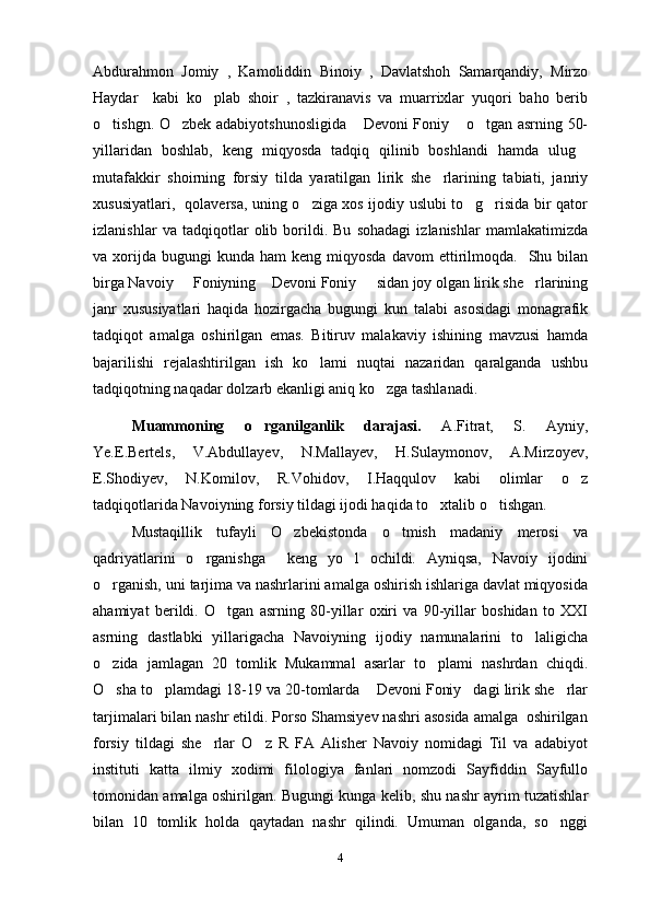 Abdurahmon   Jomiy   ,   Kamoliddin   Binoiy   ,   Davlatshoh   Samarqandiy,   Mirzo
Haydar     kabi   ko plab   shoir   ,   tazkiranavis   va   muarrixlar   yuqori   baho   berib
o tishgn. O zbek adabiyotshunosligida  Devoni Foniy  o tgan asrning 50-	
    
yillaridan   boshlab,   keng   miqyosda   tadqiq   qilinib   boshlandi   hamda   ulug	

mutafakkir   shoirning   forsiy   tilda   yaratilgan   lirik   she rlarining   tabiati,   janriy	

xususiyatlari,   qolaversa, uning o ziga xos ijodiy uslubi to g risida bir qator	
  
izlanishlar   va   tadqiqotlar   olib   borildi.   Bu   sohadagi   izlanishlar   mamlakatimizda
va  xorijda   bugungi  kunda   ham   keng  miqyosda  davom  ettirilmoqda.    Shu  bilan
birga Navoiy   Foniyning  Devoni Foniy   sidan joy olgan lirik she rlarining	
   
janr   xususiyatlari   haqida   hozirgacha   bugungi   kun   talabi   asosidagi   monagrafik
tadqiqot   amalga   oshirilgan   emas.   Bitiruv   malakaviy   ishining   mavzusi   hamda
bajarilishi   rejalashtirilgan   ish   ko lami   nuqtai   nazaridan   qaralganda   ushbu	

tadqiqotning naqadar dolzarb ekanligi aniq ko zga tashlanadi.  	

Muammoning   o rganilganlik   darajasi.	
   A.Fitrat,   S.   Ayniy,
Ye.E.Bertels,   V.Abdullayev,   N.Mallayev,   H.Sulaymonov,   A.Mirzoyev,
E.Shodiyev,   N.Komilov,   R.Vohidov,   I.Haqqulov   kabi   olimlar   o z	

tadqiqotlarida Navoiyning forsiy tildagi ijodi haqida to xtalib o tishgan.  	
 
Mustaqillik   tufayli   O zbekistonda   o tmish   madaniy   merosi   va	
 
qadriyatlarini   o rganishga     keng   yo l   ochildi.   Ayniqsa,   Navoiy   ijodini	
 
o rganish, uni tarjima va nashrlarini amalga oshirish ishlariga davlat miqyosida	

ahamiyat   berildi.   O tgan   asrning   80-yillar   oxiri   va   90-yillar   boshidan   to   XXI	

asrning   dastlabki   yillarigacha   Navoiyning   ijodiy   namunalarini   to laligicha	

o zida   jamlagan   20   tomlik   Mukammal   asarlar   to plami   nashrdan   chiqdi.	
 
O sha to plamdagi 18-19 va 20-tomlarda  Devoni Foniy dagi lirik she rlar
    
tarjimalari bilan nashr etildi. Porso Shamsiyev nashri asosida amalga  oshirilgan
forsiy   tildagi   she rlar   O z   R   FA   Alisher   Navoiy   nomidagi   Til   va   adabiyot	
 
instituti   katta   ilmiy   xodimi   filologiya   fanlari   nomzodi   Sayfiddin   Sayfullo
tomonidan amalga oshirilgan.   Bugungi kunga kelib, shu nashr ayrim tuzatishlar
bilan   10   tomlik   holda   qaytadan   nashr   qilindi.   Umuman   olganda,   so nggi	

4 
