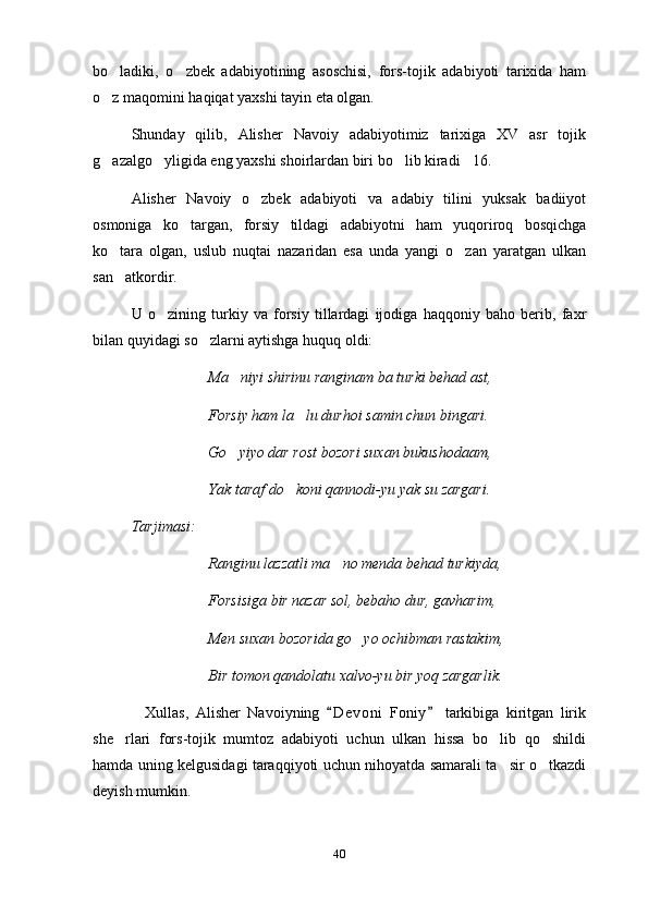 bo ladiki,   o zbek   adabiyotining   asoschisi,   fors-tojik   adabiyoti   tarixida   ham 
o z maqomini haqiqat yaxshi tayin eta olgan.

Shunday   qilib,   Alisher   Navoiy   adabiyotimiz   tarixiga   XV   asr   tojik
g azalgo yligida eng yaxshi shoirlardan biri bo lib kiradi 16.
   
Alisher   Navoiy   o zbek   adabiyoti   va   adabiy   tilini   yuksak   badiiyot	

osmoniga   ko targan,   forsiy   tildagi   adabiyotni   ham   yuqoriroq   bosqichga	

ko tara   olgan,   uslub   nuqtai   nazaridan   esa   unda   yangi   o zan   yaratgan   ulkan	
 
san atkordir.

U   o zining   turkiy   va   forsiy   tillardagi   ijodiga   haqqoniy   baho   berib,   faxr	

bilan quyidagi so zlarni aytishga huquq oldi:	

Ma niyi shirinu ranginam ba turki behad ast,	

Forsiy ham la lu durhoi samin chun bingari.	

Go yiyo dar rost bozori suxan bukushodaam,	

Yak taraf do koni qannodi-yu yak su zargari.	

Tarjimasi:
Ranginu lazzatli ma no menda behad turkiyda,	

Forsisiga bir nazar sol, bebaho dur, gavharim,
Men suxan bozorida go yo ochibman rastakim,	

Bir tomon qandolatu xalvo-yu bir yoq zargarlik.
    Xullas,   Alisher   Navoiyning   D e voni   Foniy   tarkibiga   kiritgan   lirik	
 
she rlari   fors-tojik   mumtoz   adabiyoti   uchun   ulkan   hissa   bo lib   qo shildi	
  
hamda uning kelgusidagi taraqqiyoti uchun nihoyatda samarali ta sir o tkazdi	
 
deyish mumkin.   
40 