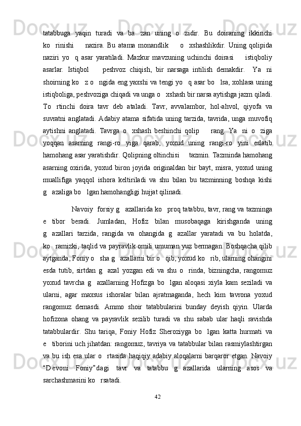 tatabbuga   yaqin   turadi   va   ba zan   uning   o zidir.   Bu   doiraning   ikkinchi 
ko rinishi     nazira.   Bu   atama   monandlik     o xshashlikdir.   Uning   qolipida	
   
naziri   yo q   asar   yaratiladi.   Mazkur   mavzuning   uchinchi   doirasi     istiqboliy	
 
asarlar.   Istiqbol     peshvoz   chiqish,   bir   narsaga   intilish   demakdir.     Ya ni	
 
shoirning ko z o ngida eng yaxshi va tengi yo q asar bo lsa, xohlasa uning	
   
istiqboliga, peshvoziga chiqadi va unga o xshash bir narsa aytishga jazm qiladi.	

To rtinchi   doira   tavr   deb   ataladi.   Tavr,   avvalambor,   hol-ahvol,   qiyofa   va	

suvratni   anglatadi.   Adabiy   atama   sifatida   uning   tarzida,   tavrida,   unga   muvofiq
aytishni   anglatadi.   Tavrga   o xshash   beshinchi   qolip     rang.   Ya ni   o ziga	
   
yoqqan   asarning   rangi-ro yiga   qarab,   yoxud   uning   rangi-ro yini   eslatib	
 
hamohang asar yaratishdir. Qolipning oltinchisi   tazmin. Tazminda hamohang	

asarning   oxirida,   yoxud   biron   joyida   originaldan   bir   bayt,   misra,   yoxud   uning
muallifiga   yaqqol   ishora   keltiriladi   va   shu   bilan   bu   tazminning   boshqa   kishi
g azaliga bo lgan hamohangligi hujjat qilinadi. 	
 
                          Navoiy   forsiy g azallarida ko proq tatabbu, tavr, rang va tazminga	
 
e tibor   beradi.   Jumladan,   Hofiz   bilan   musobaqaga   kirishganda   uning	

g azallari   tarzida,   rangida   va   ohangida   g azallar   yaratadi   va   bu   holatda,
 
ko ramizki, taqlid va payravlik omili umuman yuz bermagan. Boshqacha qilib

aytganda, Foniy o sha g azallarni bir o qib, yoxud ko rib, ularning ohangini	
   
esda   tutib,   sirtdan   g azal   yozgan   edi   va   shu   o rinda,   bizningcha,   rangomuz	
 
yoxud   tavrcha   g azallarning   Hofizga   bo lgan   aloqasi   xiyla   kam   seziladi   va	
 
ularni,   agar   maxsus   ishoralar   bilan   ajratmaganda,   hech   kim   tavrona   yoxud
rangomuz   demasdi.   Ammo   shoir   tatabbularini   bunday   deyish   qiyin.   Ularda
hofizona   ohang   va   payravlik   sezilib   turadi   va   shu   sabab   ular   haqli   ravishda
tatabbulardir.   Shu   tariqa,   Foniy   Hofiz   Sheroziyga   bo lgan   katta   hurmati   va	

e tiborini uch jihatdan: rangomuz, tavriya va tatabbular bilan rasmiylashtirgan	

va   bu   ish   esa   ular   o rtasida   haqiqiy   adabiy   aloqalarni   barqaror   etgan.   Navoiy	

D e v oni   Foniy d agi   tavr   va   tatabbu   g azallarida   ularning   asos   va	
 	
sarchashmasini ko rsatadi. 	

42 
