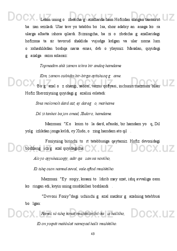                       Lekin uning o zbekcha g azallarida ham Hofizdan olingan taassurot 
ba zan   seziladi.   Ular   tavr   yo   tatabbu   bo lsa,   shoir   adabiy   an anaga   ko ra	
   
ularga   albatta   ishora   qilardi.   Bizningcha,   ba zi   o zbekcha   g azallaridagi	
  
hofizona   ta sir   tavorud   shaklida   vujudga   kelgan   va   ular   noma lum	
 
o xshashlikdan   boshqa   narsa   emas,   deb   o ylaymiz.   Masalan,   quyidagi	
 
g azalga   razm solamiz: 

              Topmadim ahli zamon ichra bir andoq hamdame   	

              Kim, zamon osibidin bir-birga aytishsoq g ame.	
  
                 Bu g azal o z ohangi, sadosi, vaznu qofiyasi, inchunin mazmuni bilan	
 
Hofiz Sheroziyning quyidagi g azalini eslatadi: 	

          Sina molomoli dard ast, ey dareg o, marhame 	

          Dil zi tanhoi ba jon omad, Xudoro, hamdame. 
                          Mazmuni:   K o ksim   to la   dard,   afsuski,   bir   hamdam   yo q,   Dil	
	  
yolg izlikdan jonga keldi, ey Xudo, o zing hamdam ato qil . 	
  
                    Foniyning   birinchi   to rt   tatabbusiga   qaytamiz.   Hofiz   devonidagi	

boshlang ich g azal quyidagicha: 	
 
        Alo yo ayyuhassoqiy, adir qa san va novilho, 	

        Ki ishq oson namud avval, vale aftod mushkilho. 
                      Mazmuni:   E y  soqiy, kosani  to ldirib may uzat, ishq  avvaliga oson	
	
ko ringan edi, keyin uning mushkillari boshlandi . 	
 
                      D e voni   Foniy d agi   uchinchi   g azal   mazkur   g azalning   tatabbusi	
 	 
bo lgan: 	

                Ramuz ul-ishq konat mushkilan bil-ka si hallilho, 	

           Ki on yoquti mahlulat namoyad halli mushkilho. 
43 