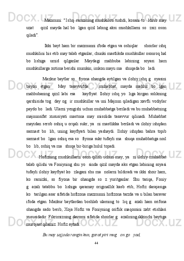                        Mazmuni:   I s hq  ramzining mushkiloti  tushdi,  kosani  to ldirib may	
uzat     qizil   mayda   hal   bo lgan   qizil   labing   aksi   mushkillarni   so zsiz   oson	
  
qiladi . 

                       Ikki  bayt  ham  bir  mazmunni  ifoda etgan va oshiqlar    shoirlar  ishq	

mushkilini his etib may talab etganlar, chunki mastlikda mushkullar osonroq hal
bo lishiga   umid   qilganlar.   Maydagi   mahbuba   labining   soyasi   ham	

mushkullarga xotima berishi mumkin; imkon mayu ma shuqada bo ladi. 	
 
                      Mazkur  baytlar so fiyona ohangda aytilgan va ilohiy ishq g oyasini	
 
bayon   etgan.     May   tasavvufda     muhabbat,   mayda   mahlul   bo lgan	
 
mahbubaning   qizil   labi   esa     kayfiyat.   Ilohiy   ishq   yo liga   kirgan   solikning	
 
qarshisida  tog day  og ir   mushkullar  va  uni  Majnun  qiladigan  xavfli   vodiylar	
 
paydo bo ladi. Ularni yengishi uchun muhabbatga beriladi va bu muhabbatning	

majnunsifat   xususiyati   mastona   may   misolida   tasavvur   qilinadi.   Muhabbat
mayidan  serob  oshiq   u  orqali  sukr,  ya ni  mastlikka   beriladi   va  ilohiy  ishqdan	

sarmast   bo lib,   uning   kayfiyati   bilan   yashaydi.   Ilohiy   ishqdan   bahra   topib	

sarmast bo lgan oshiq esa so fiyona sukr tufayli ma shuqa muhabbatiga noil
  
bo lib, oshiq va ma shuqa bir-biriga hulul topadi. 	
 
  Hofizning mushkullarni oson qilish uchun may, ya ni  ilohiy muhabbat	

talab qilishi  va Foniyning shu yo sinda  qizil  mayda aks  etgan labining soyasi	

tufayli ilohiy kayfiyat ko zlagani shu ma nolarni bildiradi va ikki shoir ham,	
 
ko ramizki,   so fiyona   bir   ohangda   so z   yuritganlar.   Shu   tariqa,   Foniy	
  
g azali   tatabbu   bo lishiga   qaramay   originallik   kasb   etib,   Hofiz   darajasiga
 
ko tarilgan asar sifatida hofizona mazmunni hofizona tarzda va u bilan baravar

ifoda   etgan.   Mazkur   baytlardan   boshlab   ularning   to liq   g azali   ham   orifona	
 
ohangda   sado   berib,   Xoja   Hofiz   va   Foniyning   oriflik   maqomini   zabt   etishlari
xususidadir. Fikrimizning davomi sifatida shoirlar g azalining ikkinchi baytiga

murojaat qilamiz. Hofiz aytadi:  
               Bu may sajjoda rangin kun, garat piri mug on go yad, 
 
44 