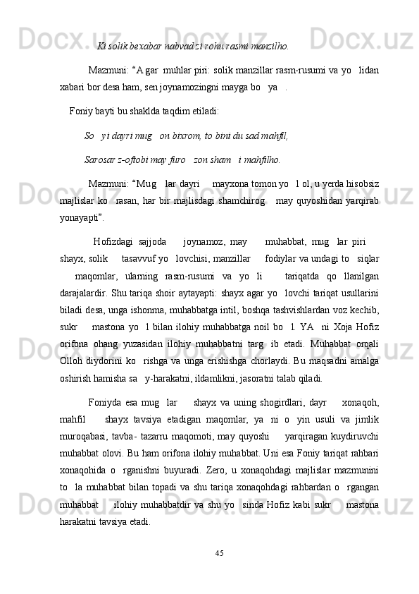               Ki solik bexabar nabvad zi rohu rasmi manzilho. 
Mazmuni:  A g ar  muhlar piri: solik manzillar rasm-rusumi va yo lidan	
xabari bor desa ham, sen joynamozingni mayga bo ya . 	
 
    Foniy bayti bu shaklda taqdim etiladi: 
           So yi dayri mug on bixrom, to bini du sad mahfil, 	
 
          Sarosar z-oftobi may furo zon sham i mahfilho.	
 
Mazmuni:  M u g lar  dayri   mayxona tomon yo l ol, u yerda hisobsiz	
	  
majlislar   ko rasan,   har   bir   majlisdagi   shamchirog   may   quyoshidan   yarqirab	
 
yonayapti . 	

  Hofizdagi   sajjoda     joynamoz,   may     muhabbat,   mug lar   piri  	
   
shayx, solik   tasavvuf yo lovchisi, manzillar   fodiylar va undagi to siqlar	
   
  maqomlar,   ularning   rasm-rusumi   va   yo li     tariqatda   qo llanilgan	
   
darajalardir. Shu tariqa shoir aytayapti: shayx agar yo lovchi tariqat usullarini	

biladi desa, unga ishonma, muhabbatga intil, boshqa tashvishlardan voz kechib,
sukr     mastona   yo l   bilan   ilohiy   muhabbatga   noil   bo l.   YA ni   Xoja   Hofiz	
   
orifona   ohang   yuzasidan   ilohiy   muhabbatni   targ ib   etadi.   Muhabbat   orqali	

Olloh   diydorini   ko rishga   va   unga   erishishga   chorlaydi.   Bu   maqsadni   amalga	

oshirish hamisha sa y-harakatni, ildamlikni, jasoratni talab qiladi. 

  Foniyda   esa   mug lar     shayx   va   uning   shogirdlari,   dayr     xonaqoh,	
  
mahfil     shayx   tavsiya   etadigan   maqomlar,   ya ni   o yin   usuli   va   jimlik	
  
muroqabasi,   tavba-   tazarru   maqomoti,   may   quyoshi     yarqiragan   kuydiruvchi	

muhabbat olovi. Bu ham orifona ilohiy muhabbat. Uni esa Foniy tariqat rahbari
xonaqohida   o rganishni   buyuradi.   Zero,   u   xonaqohdagi   majlislar   mazmunini	

to la   muhabbat   bilan   topadi   va   shu   tariqa   xonaqohdagi   rahbardan   o rgangan	
 
muhabbat     ilohiy   muhabbatdir   va   shu   yo sinda   Hofiz   kabi   sukr     mastona	
  
harakatni tavsiya etadi. 
45 