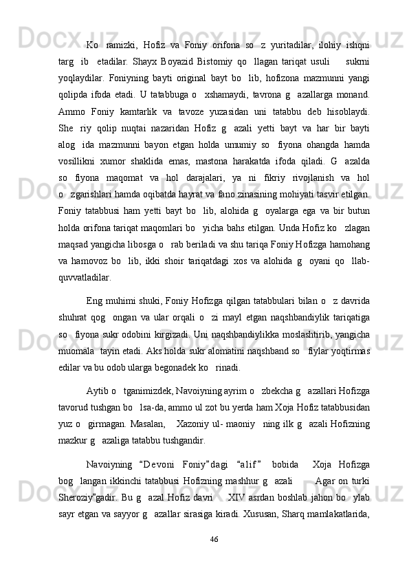   Ko ramizki,   Hofiz   va   Foniy   orifona   so z   yuritadilar,   ilohiy   ishqni 
targ ib     etadilar.   Shayx   Boyazid   Bistomiy   qo llagan   tariqat   usuli     sukrni	
  
yoqlaydilar.   Foniyning   bayti   original   bayt   bo lib,   hofizona   mazmunni   yangi	

qolipda   ifoda   etadi.   U   tatabbuga   o xshamaydi,   tavrona   g azallarga   monand.	
 
Ammo   Foniy   kamtarlik   va   tavoze   yuzasidan   uni   tatabbu   deb   hisoblaydi.
She riy   qolip   nuqtai   nazaridan   Hofiz   g azali   yetti   bayt   va   har   bir   bayti	
 
alog ida   mazmunni   bayon   etgan   holda   umumiy   so fiyona   ohangda   hamda
 
vosillikni   xumor   shaklida   emas,   mastona   harakatda   ifoda   qiladi.   G azalda	

so fiyona   maqomat   va   hol   darajalari,   ya ni   fikriy   rivojlanish   va   hol	
 
o zgarishlari hamda oqibatda hayrat va fano zinasining mohiyati tasvir etilgan.

Foniy   tatabbusi   ham   yetti   bayt   bo lib,   alohida   g oyalarga   ega   va   bir   butun	
 
holda orifona tariqat maqomlari bo yicha bahs etilgan. Unda Hofiz ko zlagan
 
maqsad yangicha libosga o rab beriladi va shu tariqa Foniy Hofizga hamohang	

va   hamovoz   bo lib,   ikki   shoir   tariqatdagi   xos   va   alohida   g oyani   qo llab-	
  
quvvatladilar. 
  Eng  muhimi   shuki,  Foniy  Hofizga  qilgan  tatabbulari   bilan  o z  davrida	

shuhrat   qog ongan   va   ular   orqali   o zi   mayl   etgan   naqshbandiylik   tariqatiga	
 
so fiyona sukr odobini kirgizadi. Uni naqshbandiylikka moslashtirib, yangicha	

muomala  tayin etadi. Aks holda sukr alomatini naqshband so fiylar yoqtirmas	

edilar va bu odob ularga begonadek ko rinadi. 	

  Aytib o tganimizdek, Navoiyning ayrim o zbekcha g azallari Hofizga	
  
tavorud tushgan bo lsa-da, ammo ul zot bu yerda ham Xoja Hofiz tatabbusidan	

yuz o girmagan.  Masalan,   Xazoniy ul-  maoniy ning ilk g azali  Hofizning	
   
mazkur g azaliga tatabbu tushgandir. 	

Navoiyning   D e v oni   Foniy d agi   a l i f   bobida     Xoja   Hofizga	
   
bog langan   ikkinchi   tatabbusi   Hofizning   mashhur   g azali     Agar   on   turki	
   
Sheroziy gadir.   Bu   g azal   Hofiz   davri     XIV   asrdan   boshlab   jahon   bo ylab	
	  
sayr etgan va sayyor g azallar sirasiga kiradi. Xususan, Sharq mamlakatlarida,

46 