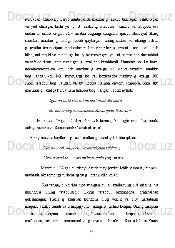 jumladan, Markaziy Osiyo mintaqasida mazkur g azalni bilmagan, eshitmagan
va   yod   olmagan   kishi   yo q.   G azalning   tatabbusi,   tazmini   va   istiqboli   esa	
 
undan-da   oshib   ketgan.   XIV   asrdan   bugungi   kungacha   qariyb   aksariyat   Sharq
shoirlari   mazkur   g azalga   javob   qaytargan,   uning   sadosi   va   ohangi   ostida	

g azallar   insho  etgan.   Abdurahmon  Jomiy   mazkur  g azalni   mo jiza   deb	
    
bilib, uni taqlid va tatabbuga bo y bermaydigan, ya ni barcha shoirlar tabiati	
 
va   tafakkuridan   ustun   turadigan   g azal   deb   hisoblaydi.   Shunday   bo lsa   ham,	
 
uddalaymanmi-yo qmi   deb   mazkur   g azalga   bir   nechta   tazminu   tatabbu	
 
bog langan   edi.   Ma lumotlarga   ko ra,   hozirgacha   mazkur   g azalga   300	
   
shoir   tatabbu   bog langan   va   bu   hodisa   hamon   davom   etmoqda.   Ana   shu	

mashhur g azalga Foniy ham tatabbu bog langan. Hofiz aytadi: 	
 
                       Agar on turki  s herozi ba dast orad dili moro, 
                       Ba xoli hinduyash baxsham Samarqanu Buxororo.
  Mazmuni:   A g ar   ul   sherozlik   turk   bizning   ko nglimizni   olsa,   hindu	
	
xoliga Buxoro va Samarqandni baxsh etaman . 	

     Foniy mazkur baytlarni g azal matlasiga bunday tatabbu qilgan: 	

                  Gar on turki xitoyi no sh sozad jomi sahboro, 	

                  Naxust orad so yi mo turktozi qatlu yag moro. 	
 
                     Mazmuni:   A g ar   ul  xitoylik turk may  jomini  ichib  yuborsa,  birinchi	

navbatda biz tomonga turkcha qatlu g oratni olib keladi . 	
 
                    Shu   tariqa,   bir-biriga   mos   tushgan   bu   g azallarning   biri   original   va	

ikkinchisi   uning   tatabbusidir.   Lekin   tatabbu,   bizningcha,   originaldan
qolishmagan.   Hofiz   g azalidan   hofizona   ulug vorlik   va   oliy   martabalik	
 
maqomi sezilib turadi va u haqiqiy mo jizaga o xshab ketgan. Uning maqomi	
 
  baland,   oshyoni     osmono par,   husnu   malohati     beqiyos,   tabiati  	
    
maftunkor,   san ati     bemonand   va   g oyasi     betakror.   Shu   sifatlarni   Foniy	
   
47 