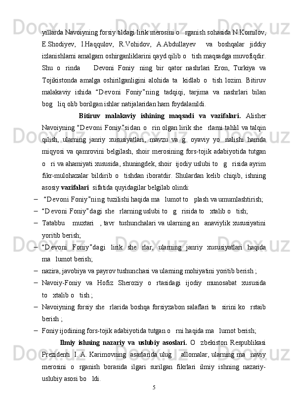 yillarda Navoiyning forsiy tildagi lirik merosini o rganish sohasida N.Komilov,
E.Shodiyev,   I.Haqqulov,   R.Vohidov,   A.Abdullayev     va   boshqalar   jiddiy
izlanishlarni amalgam oshirganliklarini qayd qilib o tish maqsadga muvofiqdir.	

Shu   o rinda     Devoni   Foniy ning   bir   qator   nashrlari   Eron,   Turkiya   va	
  
Tojikistonda   amalga   oshirilganligini   alohida   ta kidlab   o tish   lozim.   Bitiruv	
 
malakaviy   ishida   D e voni   Foniy n i ng   tadqiqi,   tarjima   va   nashrlari   bilan	
 
bog liq olib borilgan ishlar natijalaridan ham foydalanildi. 	

        Bitiruv   malakaviy   ishining   maqsadi   va   vazifalari.   Alisher
Navoiyning  D e voni  Foniy s i dan  o rin olgan lirik she rlarni tahlil va talqin	
 	 
qilish,   ularning   janriy   xususiyatlari,   mavzu   va   g oyaviy   yo nalishi   hamda	
 
miqyosi  va  qamrovini   belgilash,  shoir  merosining  fors-tojik  adabiyotida   tutgan
o ri va ahamiyati xususida, shuningdek, shoir  ijodiy uslubi to g risida ayrim	
  
fikr-mulohazalar   bildirib   o tishdan   iboratdir.   Shulardan   kelib   chiqib,   ishning	

asosiy  vazifalari   sifatida quyidagilar belgilab olindi:
   D e v oni  Foniy n i ng  tuzilishi haqida ma lumot to plash va umumlashtirish;	
 	 
 D e v oni  Foniy d agi  she rlarning uslubi to g risida to xtalib o tish;	
 	    
 Tatabbu  muxtari , tavr   tushunchalari va ularning an anaviylik xususiyatini	
  
yoritib berish;
 D e v oni   Foniy d agi   lirik   she rlar,   ularning   janriy   xususiyatlari   haqida	
 	
ma lumot berish	
 ;
 nazira, javobiya va payrov tushunchasi va ularning mohiyatini yoritib berish ;
 Navoiy-Foniy   va   Hofiz   Sheroziy   o rtasidagi   ijodiy   munosabat   xususida	

to xtalib o tish ;	
 
 Navoiyning forsiy she rlarida boshqa forsiyzabon salaflari ta sirini ko rstaib	
  
berish ;
 Foniy ijodining fors-tojik adabiyotida tutgan o rni haqida ma lumot berish	
  ;  
Ilmiy   ishning   nazariy   va   uslubiy   asoslari.   O zbekiston   Respublikasi	

Prezidenti   I. A. Karimovning   asarlarida ulug    allomalar, ularning ma naviy	
 
merosini   o rganish   borasida   ilgari   surilgan   fikrlari   ilmiy   ishning   nazariy-	

uslubiy asosi bo ldi. 	

5 